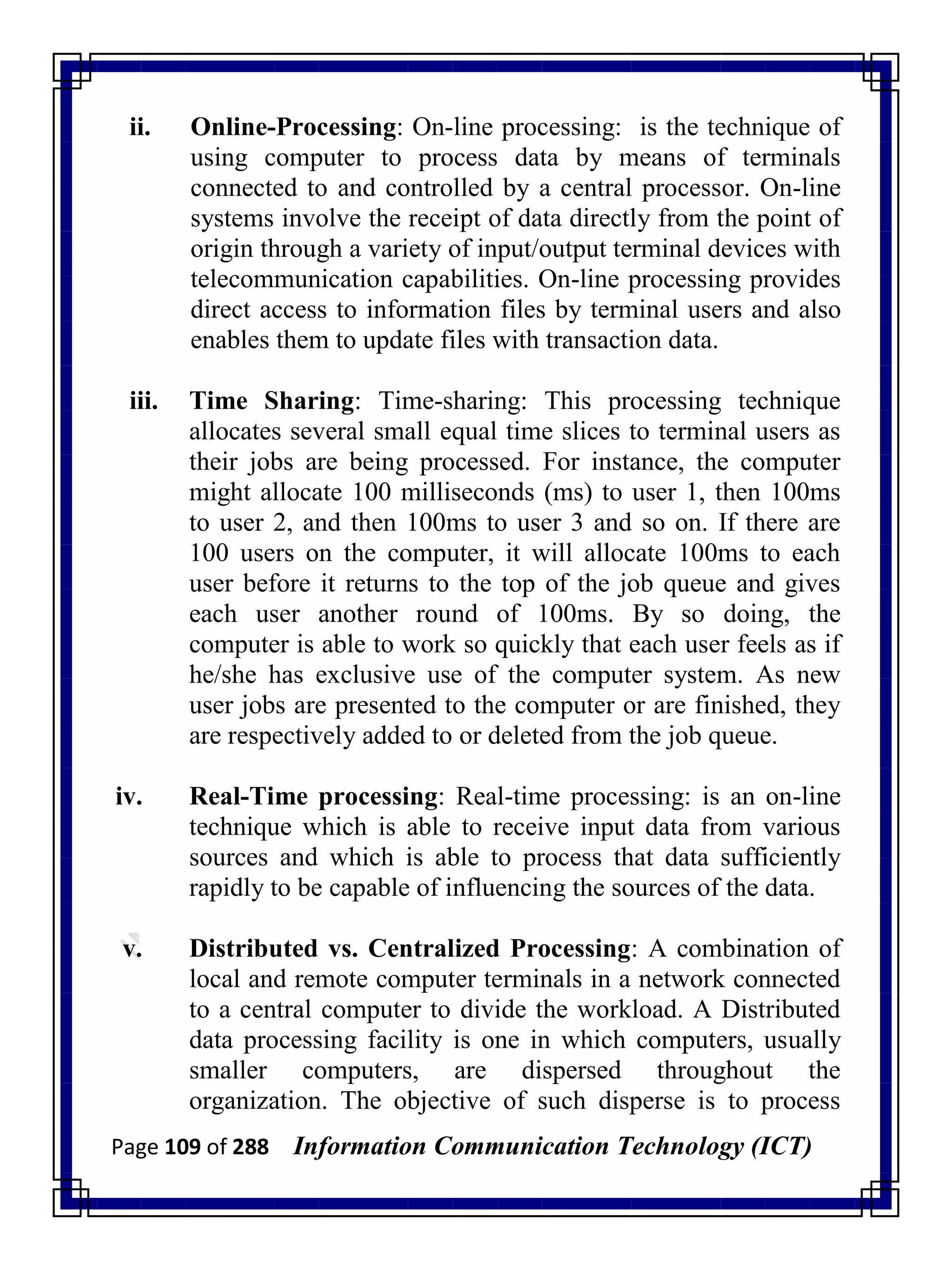 Page 109 of 288 Information Communication Technology (ICT)
ii. Online-Processing: On-line processing: is the technique of
using computer to process data by means of terminals
connected to and controlled by a central processor. On-line
systems involve the receipt of data directly from the point of
origin through a variety of input/output terminal devices with
telecommunication capabilities. On-line processing provides
direct access to information files by terminal users and also
enables them to update files with transaction data.
iii. Time Sharing: Time-sharing: This processing technique
allocates several small equal time slices to terminal users as
their jobs are being processed. For instance, the computer
might allocate 100 milliseconds (ms) to user 1, then 100ms
to user 2, and then 100ms to user 3 and so on. If there are
100 users on the computer, it will allocate 100ms to each
user before it returns to the top of the job queue and gives
each user another round of 100ms. By so doing, the
computer is able to work so quickly that each user feels as if
he/she has exclusive use of the computer system. As new
user jobs are presented to the computer or are finished, they
are respectively added to or deleted from the job queue.
iv. Real-Time processing: Real-time processing: is an on-line
technique which is able to receive input data from various
sources and which is able to process that data sufficiently
rapidly to be capable of influencing the sources of the data.
v. Distributed vs. Centralized Processing: A combination of
local and remote computer terminals in a network connected
to a central computer to divide the workload. A Distributed
data processing facility is one in which computers, usually
smaller computers, are dispersed throughout the
organization. The objective of such disperse is to process
 