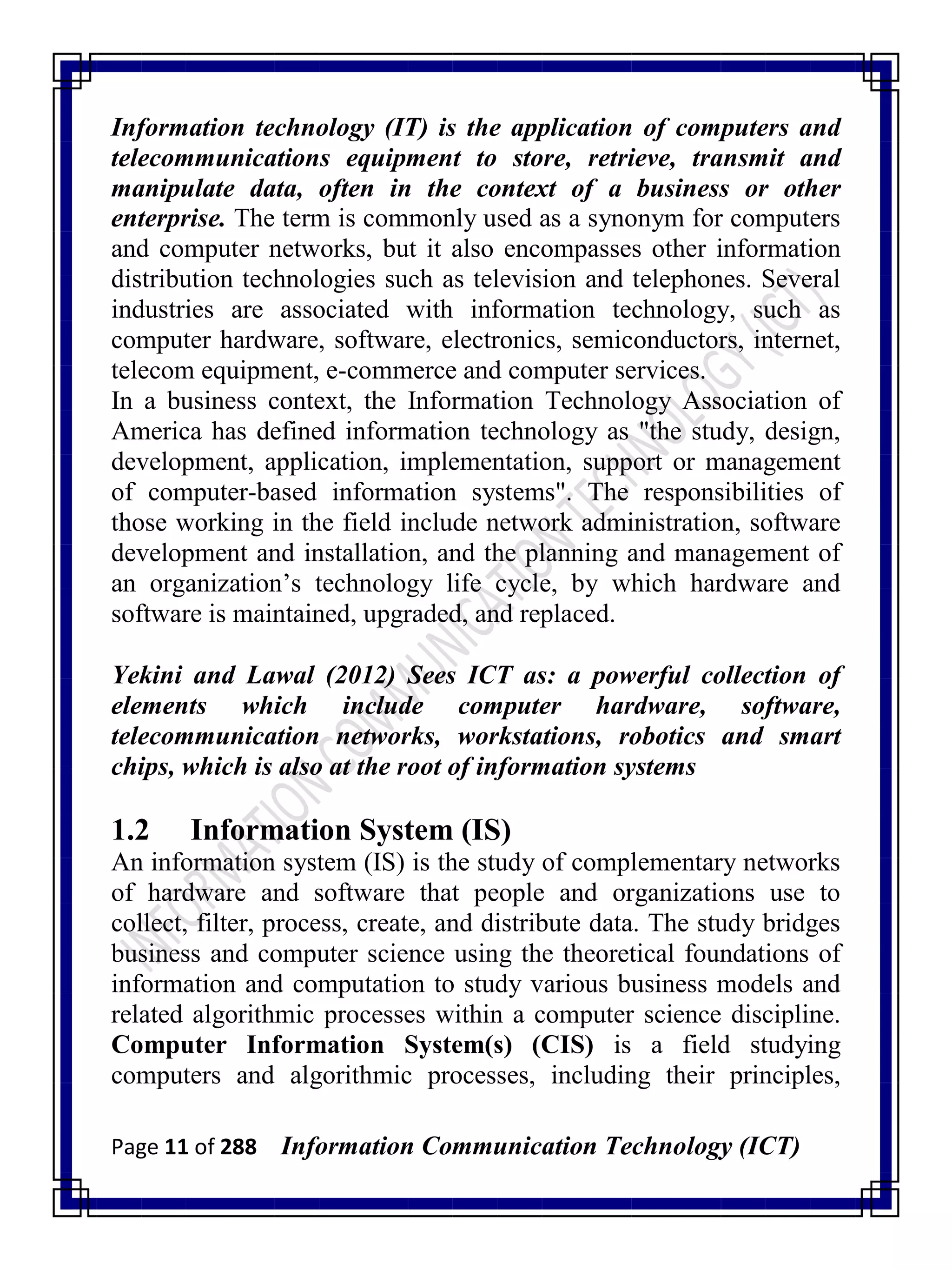 Page 11 of 288 Information Communication Technology (ICT)
Information technology (IT) is the application of computers and
telecommunications equipment to store, retrieve, transmit and
manipulate data, often in the context of a business or other
enterprise. The term is commonly used as a synonym for computers
and computer networks, but it also encompasses other information
distribution technologies such as television and telephones. Several
industries are associated with information technology, such as
computer hardware, software, electronics, semiconductors, internet,
telecom equipment, e-commerce and computer services.
In a business context, the Information Technology Association of
America has defined information technology as "the study, design,
development, application, implementation, support or management
of computer-based information systems". The responsibilities of
those working in the field include network administration, software
development and installation, and the planning and management of
an organization‘s technology life cycle, by which hardware and
software is maintained, upgraded, and replaced.
Yekini and Lawal (2012) Sees ICT as: a powerful collection of
elements which include computer hardware, software,
telecommunication networks, workstations, robotics and smart
chips, which is also at the root of information systems
1.2 Information System (IS)
An information system (IS) is the study of complementary networks
of hardware and software that people and organizations use to
collect, filter, process, create, and distribute data. The study bridges
business and computer science using the theoretical foundations of
information and computation to study various business models and
related algorithmic processes within a computer science discipline.
Computer Information System(s) (CIS) is a field studying
computers and algorithmic processes, including their principles,
 