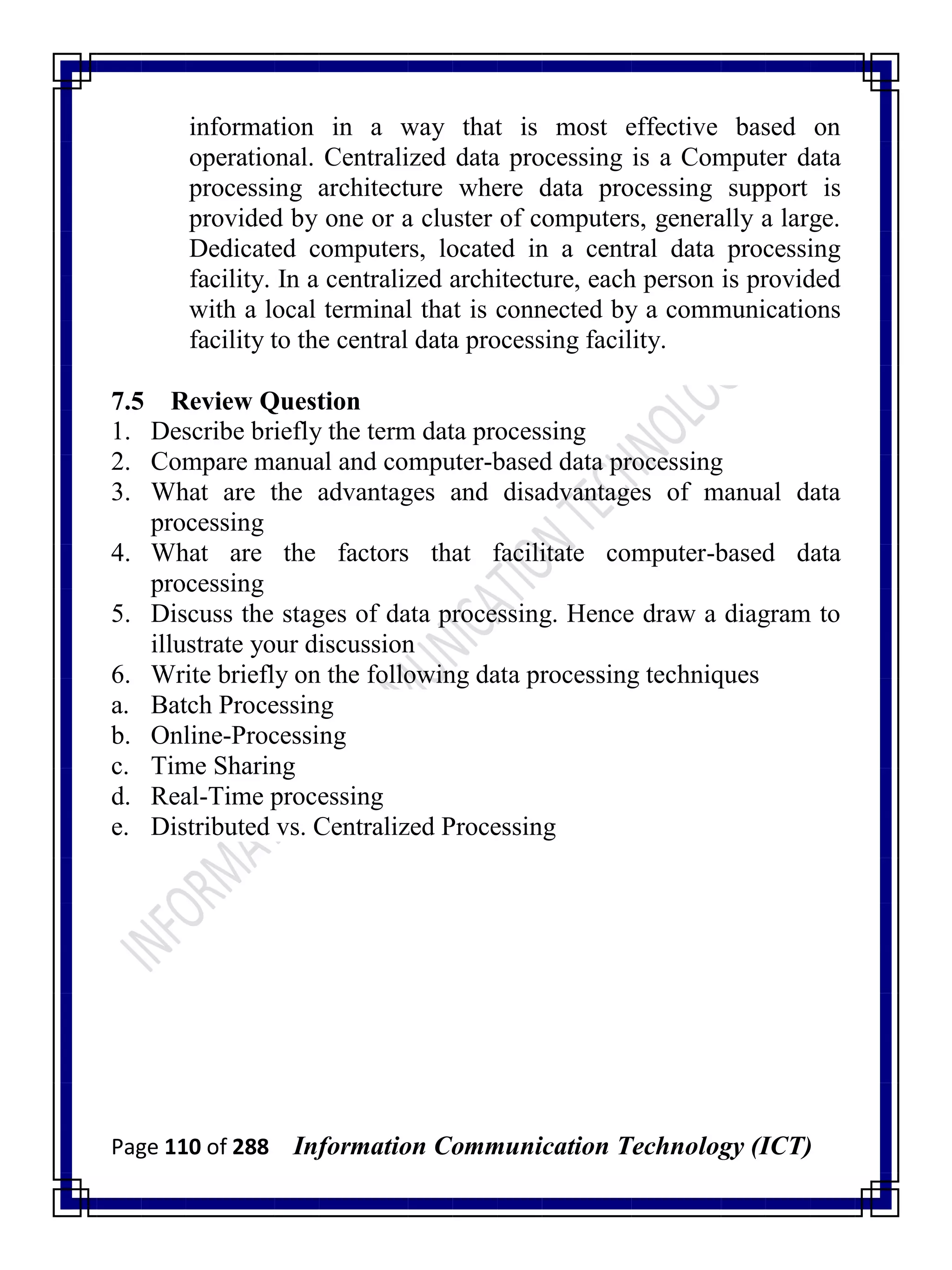 Page 110 of 288 Information Communication Technology (ICT)
information in a way that is most effective based on
operational. Centralized data processing is a Computer data
processing architecture where data processing support is
provided by one or a cluster of computers, generally a large.
Dedicated computers, located in a central data processing
facility. In a centralized architecture, each person is provided
with a local terminal that is connected by a communications
facility to the central data processing facility.
7.5 Review Question
1. Describe briefly the term data processing
2. Compare manual and computer-based data processing
3. What are the advantages and disadvantages of manual data
processing
4. What are the factors that facilitate computer-based data
processing
5. Discuss the stages of data processing. Hence draw a diagram to
illustrate your discussion
6. Write briefly on the following data processing techniques
a. Batch Processing
b. Online-Processing
c. Time Sharing
d. Real-Time processing
e. Distributed vs. Centralized Processing
 