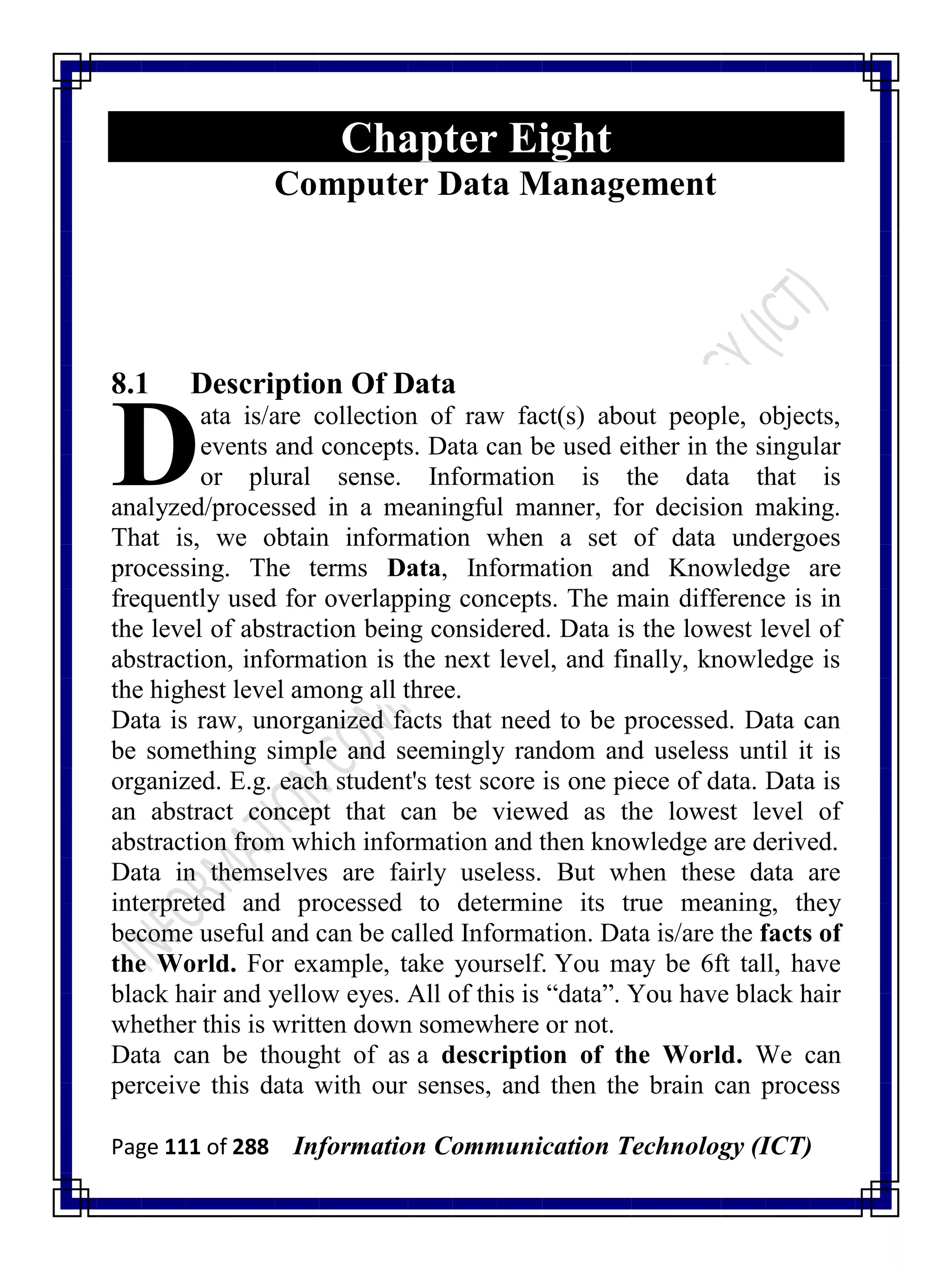 Page 111 of 288 Information Communication Technology (ICT)
Chapter Eight
Computer Data Management
8.1 Description Of Data
ata is/are collection of raw fact(s) about people, objects,
events and concepts. Data can be used either in the singular
or plural sense. Information is the data that is
analyzed/processed in a meaningful manner, for decision making.
That is, we obtain information when a set of data undergoes
processing. The terms Data, Information and Knowledge are
frequently used for overlapping concepts. The main difference is in
the level of abstraction being considered. Data is the lowest level of
abstraction, information is the next level, and finally, knowledge is
the highest level among all three.
Data is raw, unorganized facts that need to be processed. Data can
be something simple and seemingly random and useless until it is
organized. E.g. each student's test score is one piece of data. Data is
an abstract concept that can be viewed as the lowest level of
abstraction from which information and then knowledge are derived.
Data in themselves are fairly useless. But when these data are
interpreted and processed to determine its true meaning, they
become useful and can be called Information. Data is/are the facts of
the World. For example, take yourself. You may be 6ft tall, have
black hair and yellow eyes. All of this is ―data‖. You have black hair
whether this is written down somewhere or not.
Data can be thought of as a description of the World. We can
perceive this data with our senses, and then the brain can process
D
 