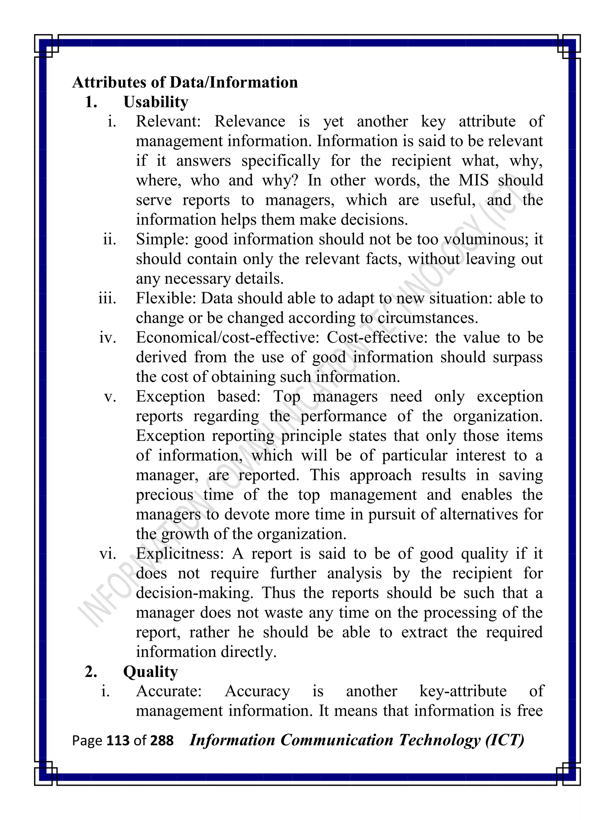 Page 113 of 288 Information Communication Technology (ICT)
Attributes of Data/Information
1. Usability
i. Relevant: Relevance is yet another key attribute of
management information. Information is said to be relevant
if it answers specifically for the recipient what, why,
where, who and why? In other words, the MIS should
serve reports to managers, which are useful, and the
information helps them make decisions.
ii. Simple: good information should not be too voluminous; it
should contain only the relevant facts, without leaving out
any necessary details.
iii. Flexible: Data should able to adapt to new situation: able to
change or be changed according to circumstances.
iv. Economical/cost-effective: Cost-effective: the value to be
derived from the use of good information should surpass
the cost of obtaining such information.
v. Exception based: Top managers need only exception
reports regarding the performance of the organization.
Exception reporting principle states that only those items
of information, which will be of particular interest to a
manager, are reported. This approach results in saving
precious time of the top management and enables the
managers to devote more time in pursuit of alternatives for
the growth of the organization.
vi. Explicitness: A report is said to be of good quality if it
does not require further analysis by the recipient for
decision-making. Thus the reports should be such that a
manager does not waste any time on the processing of the
report, rather he should be able to extract the required
information directly.
2. Quality
i. Accurate: Accuracy is another key-attribute of
management information. It means that information is free
 