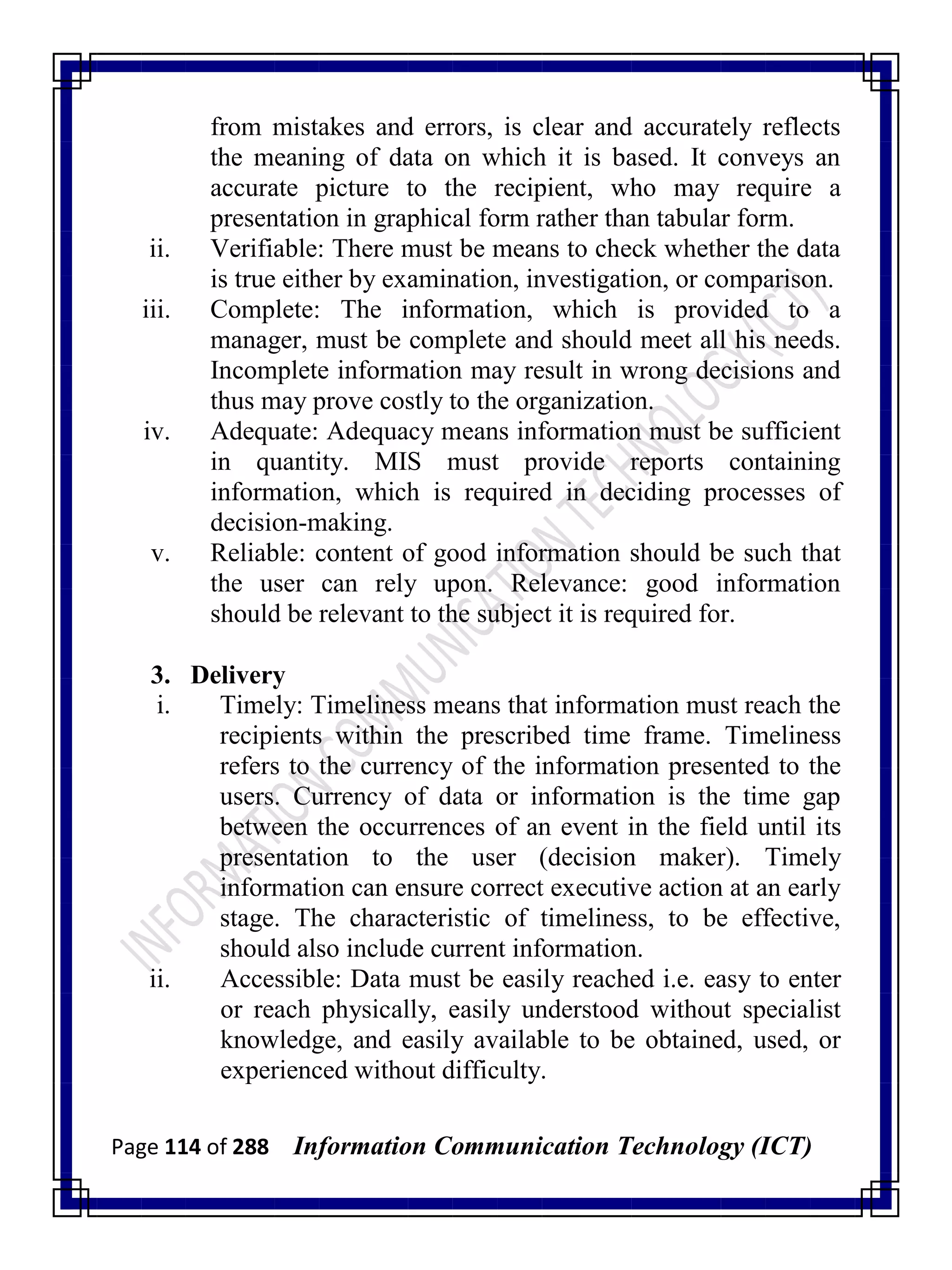 Page 114 of 288 Information Communication Technology (ICT)
from mistakes and errors, is clear and accurately reflects
the meaning of data on which it is based. It conveys an
accurate picture to the recipient, who may require a
presentation in graphical form rather than tabular form.
ii. Verifiable: There must be means to check whether the data
is true either by examination, investigation, or comparison.
iii. Complete: The information, which is provided to a
manager, must be complete and should meet all his needs.
Incomplete information may result in wrong decisions and
thus may prove costly to the organization.
iv. Adequate: Adequacy means information must be sufficient
in quantity. MIS must provide reports containing
information, which is required in deciding processes of
decision-making.
v. Reliable: content of good information should be such that
the user can rely upon. Relevance: good information
should be relevant to the subject it is required for.
3. Delivery
i. Timely: Timeliness means that information must reach the
recipients within the prescribed time frame. Timeliness
refers to the currency of the information presented to the
users. Currency of data or information is the time gap
between the occurrences of an event in the field until its
presentation to the user (decision maker). Timely
information can ensure correct executive action at an early
stage. The characteristic of timeliness, to be effective,
should also include current information.
ii. Accessible: Data must be easily reached i.e. easy to enter
or reach physically, easily understood without specialist
knowledge, and easily available to be obtained, used, or
experienced without difficulty.
 