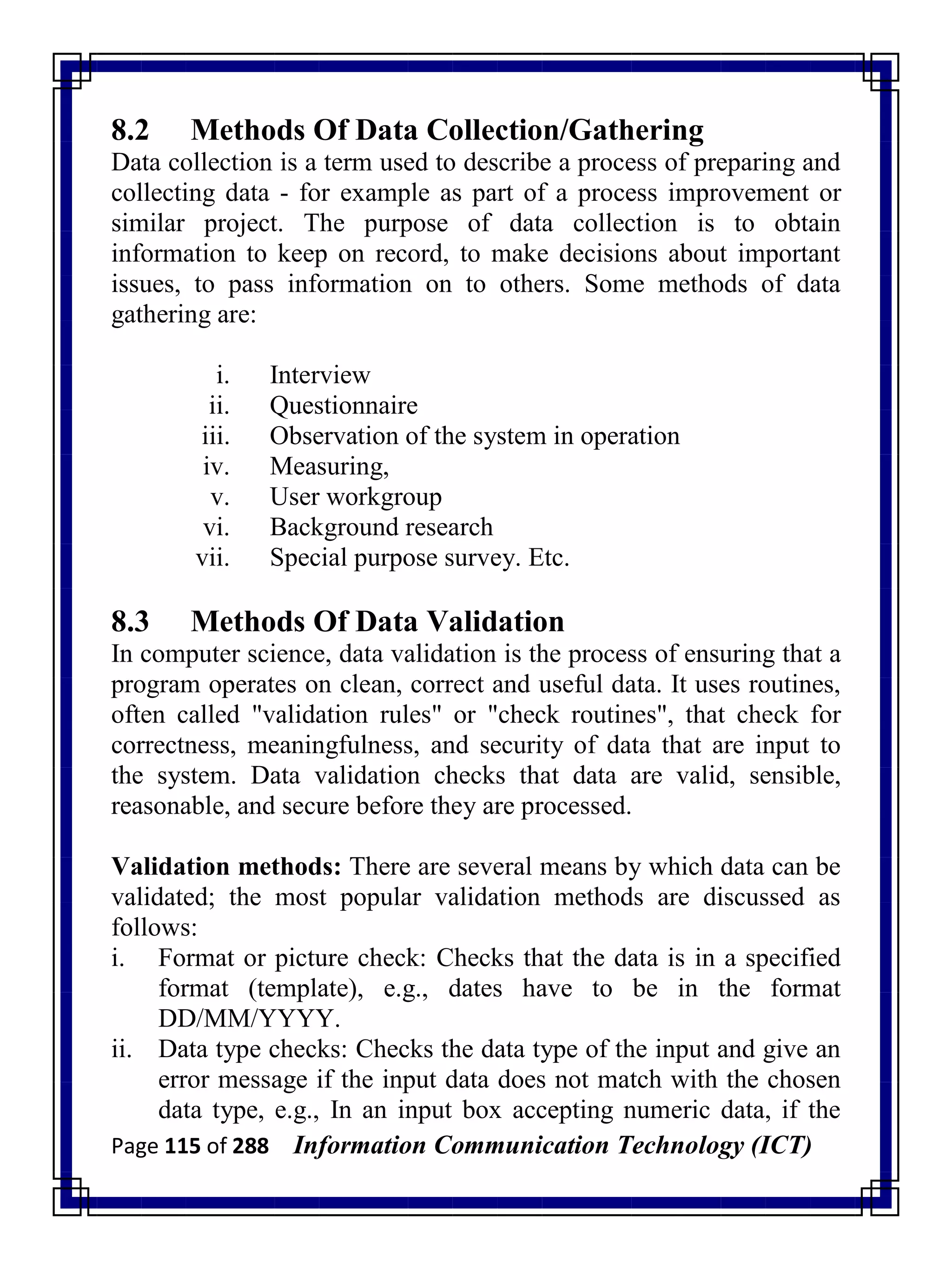 Page 115 of 288 Information Communication Technology (ICT)
8.2 Methods Of Data Collection/Gathering
Data collection is a term used to describe a process of preparing and
collecting data - for example as part of a process improvement or
similar project. The purpose of data collection is to obtain
information to keep on record, to make decisions about important
issues, to pass information on to others. Some methods of data
gathering are:
i. Interview
ii. Questionnaire
iii. Observation of the system in operation
iv. Measuring,
v. User workgroup
vi. Background research
vii. Special purpose survey. Etc.
8.3 Methods Of Data Validation
In computer science, data validation is the process of ensuring that a
program operates on clean, correct and useful data. It uses routines,
often called "validation rules" or "check routines", that check for
correctness, meaningfulness, and security of data that are input to
the system. Data validation checks that data are valid, sensible,
reasonable, and secure before they are processed.
Validation methods: There are several means by which data can be
validated; the most popular validation methods are discussed as
follows:
i. Format or picture check: Checks that the data is in a specified
format (template), e.g., dates have to be in the format
DD/MM/YYYY.
ii. Data type checks: Checks the data type of the input and give an
error message if the input data does not match with the chosen
data type, e.g., In an input box accepting numeric data, if the
 