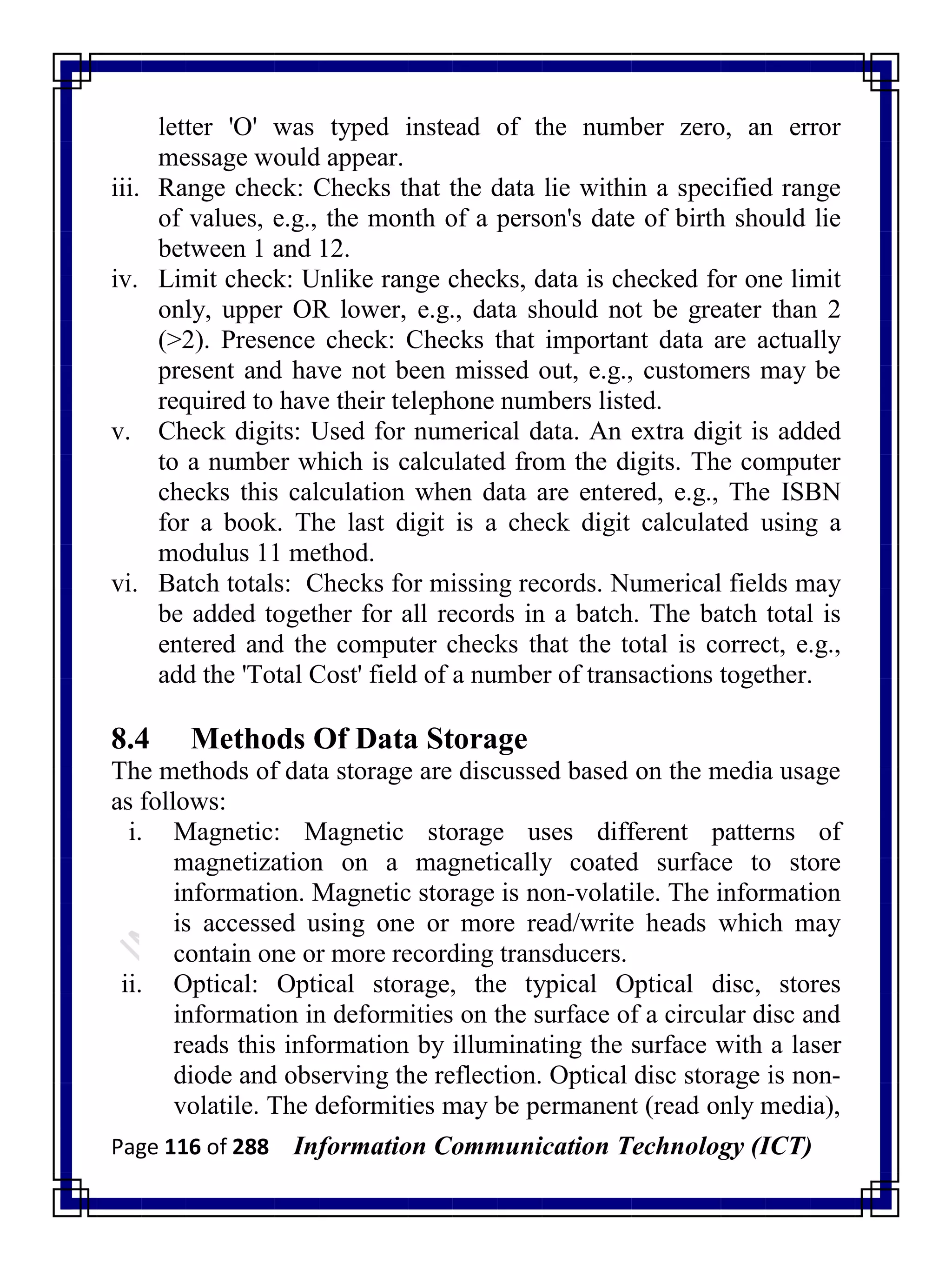 Page 116 of 288 Information Communication Technology (ICT)
letter 'O' was typed instead of the number zero, an error
message would appear.
iii. Range check: Checks that the data lie within a specified range
of values, e.g., the month of a person's date of birth should lie
between 1 and 12.
iv. Limit check: Unlike range checks, data is checked for one limit
only, upper OR lower, e.g., data should not be greater than 2
(>2). Presence check: Checks that important data are actually
present and have not been missed out, e.g., customers may be
required to have their telephone numbers listed.
v. Check digits: Used for numerical data. An extra digit is added
to a number which is calculated from the digits. The computer
checks this calculation when data are entered, e.g., The ISBN
for a book. The last digit is a check digit calculated using a
modulus 11 method.
vi. Batch totals: Checks for missing records. Numerical fields may
be added together for all records in a batch. The batch total is
entered and the computer checks that the total is correct, e.g.,
add the 'Total Cost' field of a number of transactions together.
8.4 Methods Of Data Storage
The methods of data storage are discussed based on the media usage
as follows:
i. Magnetic: Magnetic storage uses different patterns of
magnetization on a magnetically coated surface to store
information. Magnetic storage is non-volatile. The information
is accessed using one or more read/write heads which may
contain one or more recording transducers.
ii. Optical: Optical storage, the typical Optical disc, stores
information in deformities on the surface of a circular disc and
reads this information by illuminating the surface with a laser
diode and observing the reflection. Optical disc storage is non-
volatile. The deformities may be permanent (read only media),
 
