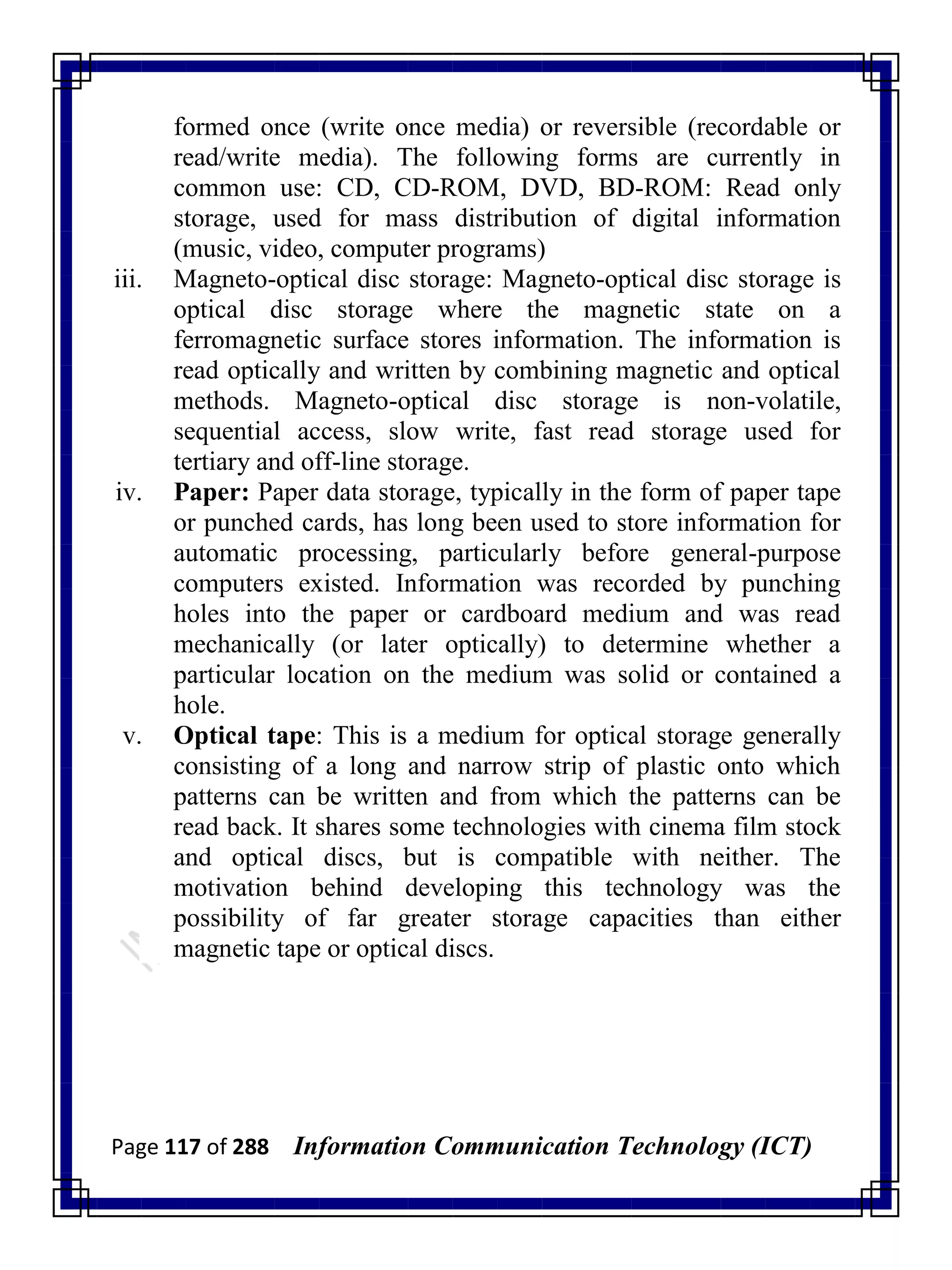 Page 117 of 288 Information Communication Technology (ICT)
formed once (write once media) or reversible (recordable or
read/write media). The following forms are currently in
common use: CD, CD-ROM, DVD, BD-ROM: Read only
storage, used for mass distribution of digital information
(music, video, computer programs)
iii. Magneto-optical disc storage: Magneto-optical disc storage is
optical disc storage where the magnetic state on a
ferromagnetic surface stores information. The information is
read optically and written by combining magnetic and optical
methods. Magneto-optical disc storage is non-volatile,
sequential access, slow write, fast read storage used for
tertiary and off-line storage.
iv. Paper: Paper data storage, typically in the form of paper tape
or punched cards, has long been used to store information for
automatic processing, particularly before general-purpose
computers existed. Information was recorded by punching
holes into the paper or cardboard medium and was read
mechanically (or later optically) to determine whether a
particular location on the medium was solid or contained a
hole.
v. Optical tape: This is a medium for optical storage generally
consisting of a long and narrow strip of plastic onto which
patterns can be written and from which the patterns can be
read back. It shares some technologies with cinema film stock
and optical discs, but is compatible with neither. The
motivation behind developing this technology was the
possibility of far greater storage capacities than either
magnetic tape or optical discs.
 