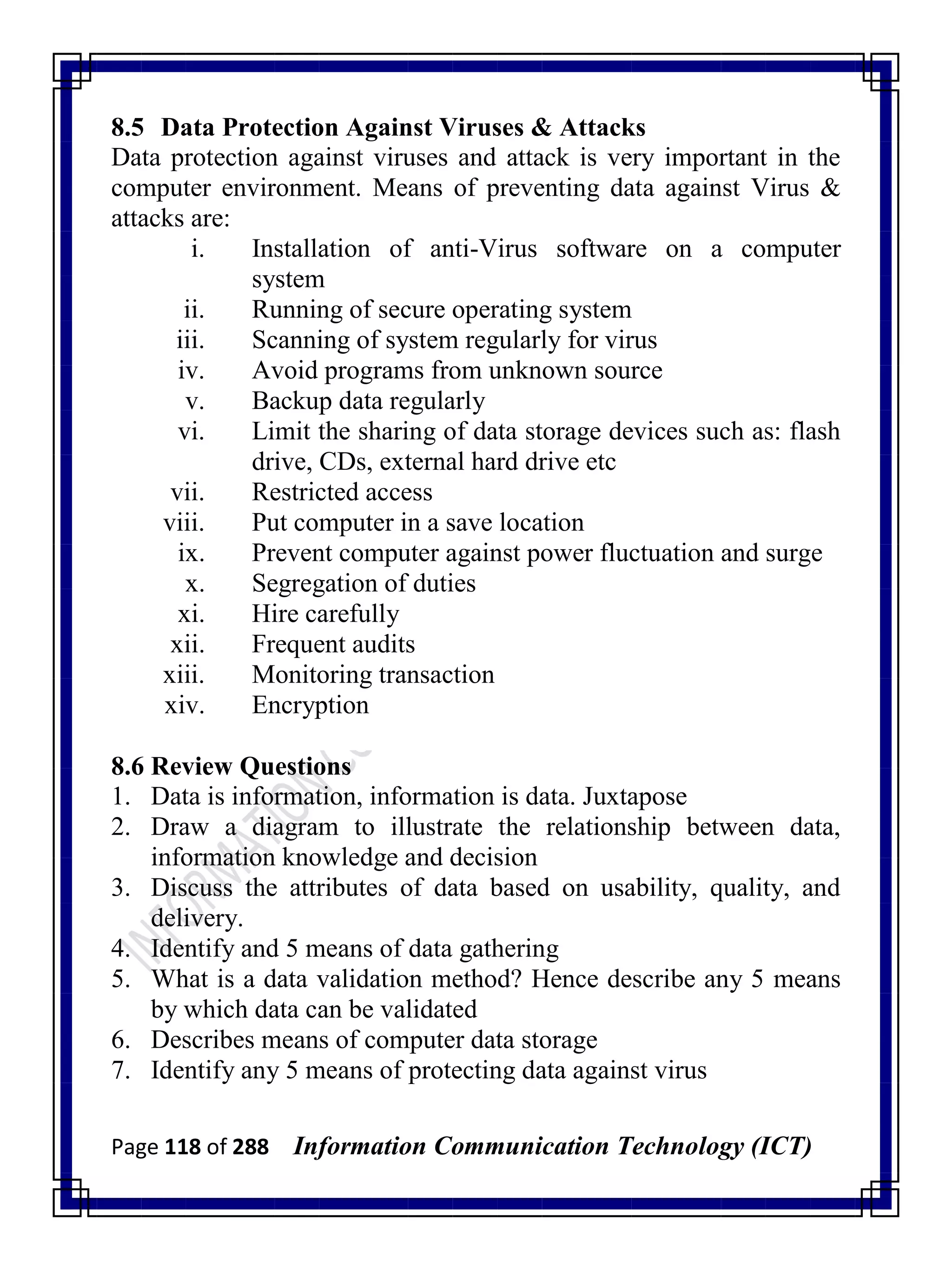 Page 118 of 288 Information Communication Technology (ICT)
8.5 Data Protection Against Viruses & Attacks
Data protection against viruses and attack is very important in the
computer environment. Means of preventing data against Virus &
attacks are:
i. Installation of anti-Virus software on a computer
system
ii. Running of secure operating system
iii. Scanning of system regularly for virus
iv. Avoid programs from unknown source
v. Backup data regularly
vi. Limit the sharing of data storage devices such as: flash
drive, CDs, external hard drive etc
vii. Restricted access
viii. Put computer in a save location
ix. Prevent computer against power fluctuation and surge
x. Segregation of duties
xi. Hire carefully
xii. Frequent audits
xiii. Monitoring transaction
xiv. Encryption
8.6 Review Questions
1. Data is information, information is data. Juxtapose
2. Draw a diagram to illustrate the relationship between data,
information knowledge and decision
3. Discuss the attributes of data based on usability, quality, and
delivery.
4. Identify and 5 means of data gathering
5. What is a data validation method? Hence describe any 5 means
by which data can be validated
6. Describes means of computer data storage
7. Identify any 5 means of protecting data against virus
 