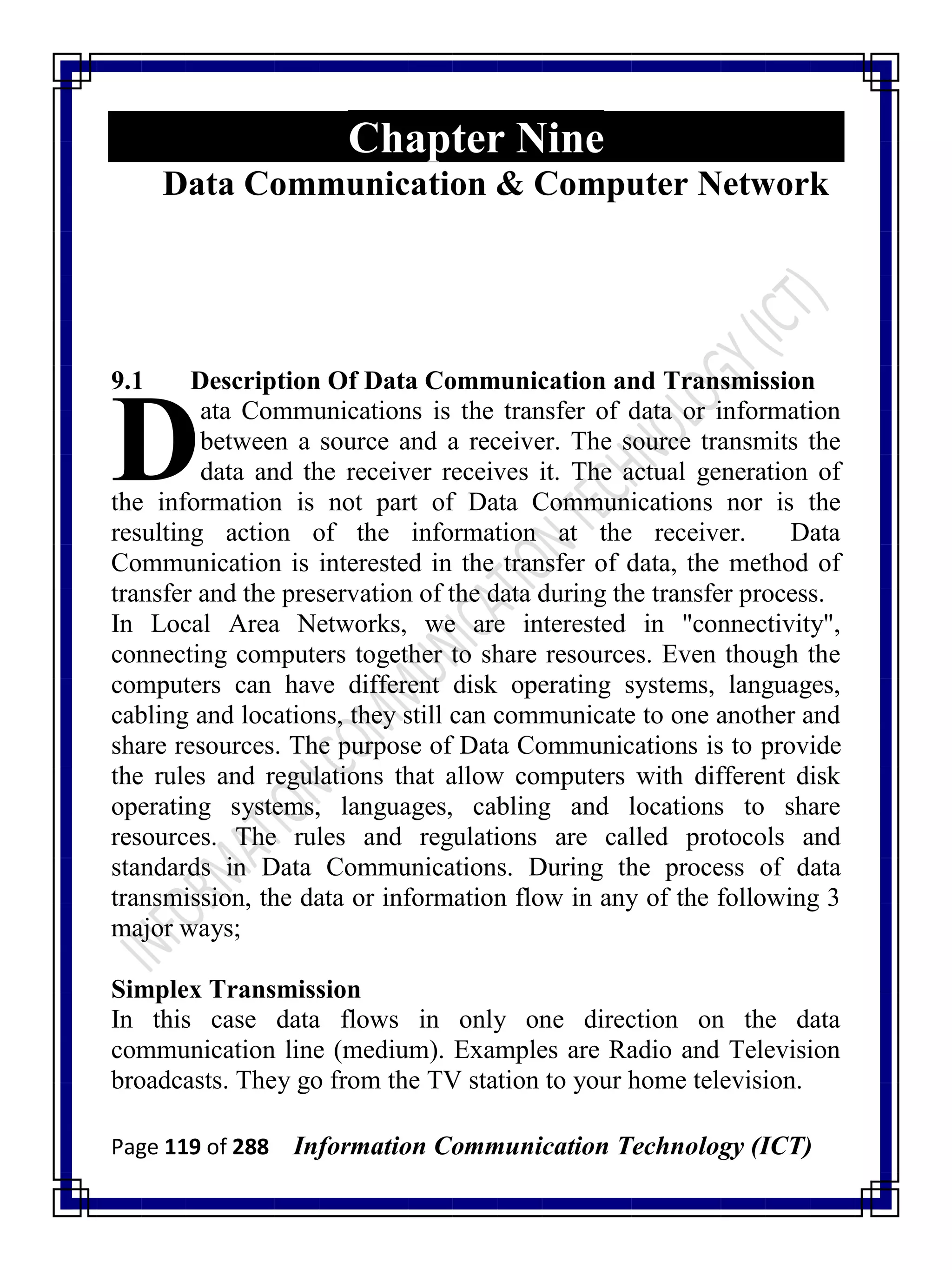 Page 119 of 288 Information Communication Technology (ICT)
Chapter Nine
Data Communication & Computer Network
9.1 Description Of Data Communication and Transmission
ata Communications is the transfer of data or information
between a source and a receiver. The source transmits the
data and the receiver receives it. The actual generation of
the information is not part of Data Communications nor is the
resulting action of the information at the receiver. Data
Communication is interested in the transfer of data, the method of
transfer and the preservation of the data during the transfer process.
In Local Area Networks, we are interested in "connectivity",
connecting computers together to share resources. Even though the
computers can have different disk operating systems, languages,
cabling and locations, they still can communicate to one another and
share resources. The purpose of Data Communications is to provide
the rules and regulations that allow computers with different disk
operating systems, languages, cabling and locations to share
resources. The rules and regulations are called protocols and
standards in Data Communications. During the process of data
transmission, the data or information flow in any of the following 3
major ways;
Simplex Transmission
In this case data flows in only one direction on the data
communication line (medium). Examples are Radio and Television
broadcasts. They go from the TV station to your home television.
D
 