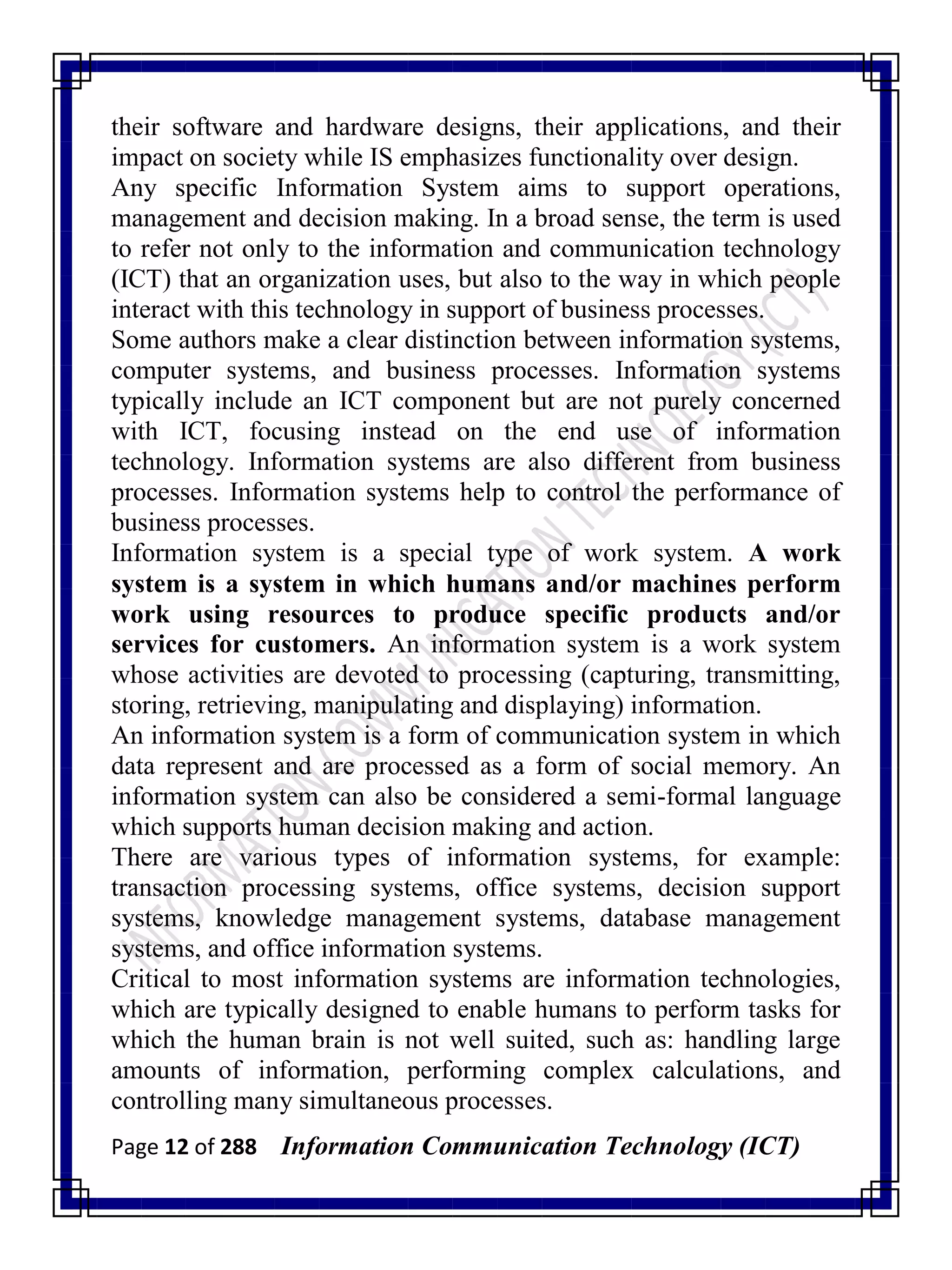 Page 12 of 288 Information Communication Technology (ICT)
their software and hardware designs, their applications, and their
impact on society while IS emphasizes functionality over design.
Any specific Information System aims to support operations,
management and decision making. In a broad sense, the term is used
to refer not only to the information and communication technology
(ICT) that an organization uses, but also to the way in which people
interact with this technology in support of business processes.
Some authors make a clear distinction between information systems,
computer systems, and business processes. Information systems
typically include an ICT component but are not purely concerned
with ICT, focusing instead on the end use of information
technology. Information systems are also different from business
processes. Information systems help to control the performance of
business processes.
Information system is a special type of work system. A work
system is a system in which humans and/or machines perform
work using resources to produce specific products and/or
services for customers. An information system is a work system
whose activities are devoted to processing (capturing, transmitting,
storing, retrieving, manipulating and displaying) information.
An information system is a form of communication system in which
data represent and are processed as a form of social memory. An
information system can also be considered a semi-formal language
which supports human decision making and action.
There are various types of information systems, for example:
transaction processing systems, office systems, decision support
systems, knowledge management systems, database management
systems, and office information systems.
Critical to most information systems are information technologies,
which are typically designed to enable humans to perform tasks for
which the human brain is not well suited, such as: handling large
amounts of information, performing complex calculations, and
controlling many simultaneous processes.
 