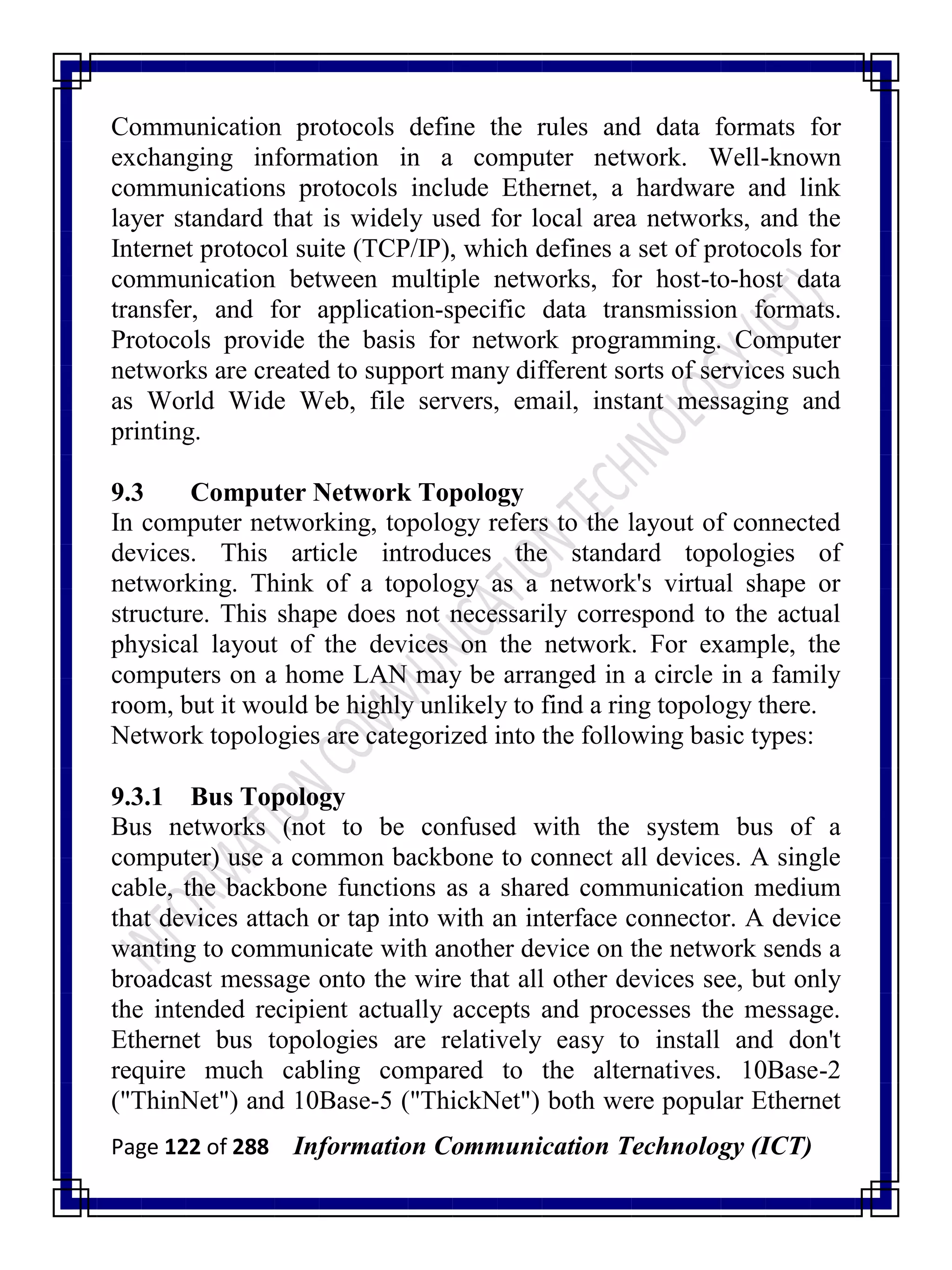 Page 122 of 288 Information Communication Technology (ICT)
Communication protocols define the rules and data formats for
exchanging information in a computer network. Well-known
communications protocols include Ethernet, a hardware and link
layer standard that is widely used for local area networks, and the
Internet protocol suite (TCP/IP), which defines a set of protocols for
communication between multiple networks, for host-to-host data
transfer, and for application-specific data transmission formats.
Protocols provide the basis for network programming. Computer
networks are created to support many different sorts of services such
as World Wide Web, file servers, email, instant messaging and
printing.
9.3 Computer Network Topology
In computer networking, topology refers to the layout of connected
devices. This article introduces the standard topologies of
networking. Think of a topology as a network's virtual shape or
structure. This shape does not necessarily correspond to the actual
physical layout of the devices on the network. For example, the
computers on a home LAN may be arranged in a circle in a family
room, but it would be highly unlikely to find a ring topology there.
Network topologies are categorized into the following basic types:
9.3.1 Bus Topology
Bus networks (not to be confused with the system bus of a
computer) use a common backbone to connect all devices. A single
cable, the backbone functions as a shared communication medium
that devices attach or tap into with an interface connector. A device
wanting to communicate with another device on the network sends a
broadcast message onto the wire that all other devices see, but only
the intended recipient actually accepts and processes the message.
Ethernet bus topologies are relatively easy to install and don't
require much cabling compared to the alternatives. 10Base-2
("ThinNet") and 10Base-5 ("ThickNet") both were popular Ethernet
 