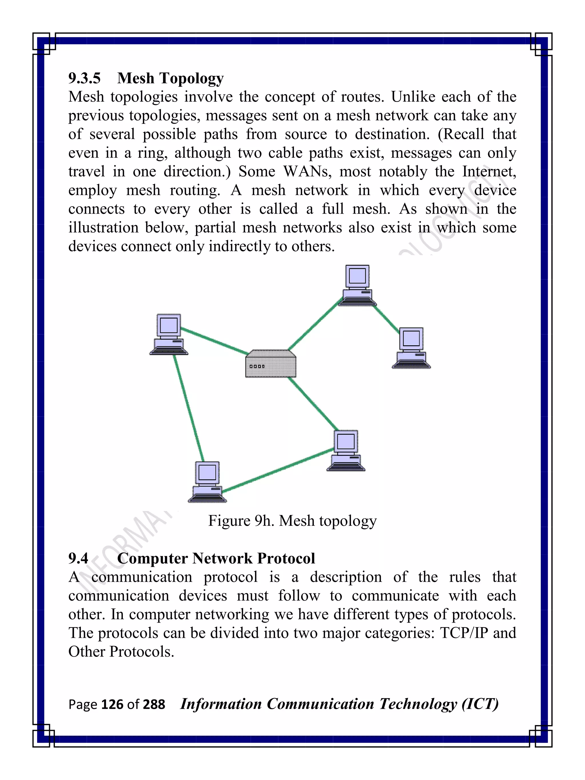 Page 126 of 288 Information Communication Technology (ICT)
9.3.5 Mesh Topology
Mesh topologies involve the concept of routes. Unlike each of the
previous topologies, messages sent on a mesh network can take any
of several possible paths from source to destination. (Recall that
even in a ring, although two cable paths exist, messages can only
travel in one direction.) Some WANs, most notably the Internet,
employ mesh routing. A mesh network in which every device
connects to every other is called a full mesh. As shown in the
illustration below, partial mesh networks also exist in which some
devices connect only indirectly to others.
Figure 9h. Mesh topology
9.4 Computer Network Protocol
A communication protocol is a description of the rules that
communication devices must follow to communicate with each
other. In computer networking we have different types of protocols.
The protocols can be divided into two major categories: TCP/IP and
Other Protocols.
 