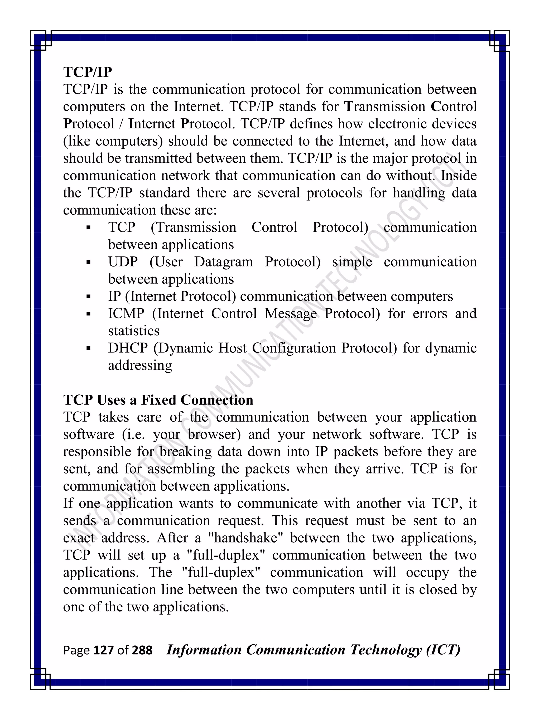 Page 127 of 288 Information Communication Technology (ICT)
TCP/IP
TCP/IP is the communication protocol for communication between
computers on the Internet. TCP/IP stands for Transmission Control
Protocol / Internet Protocol. TCP/IP defines how electronic devices
(like computers) should be connected to the Internet, and how data
should be transmitted between them. TCP/IP is the major protocol in
communication network that communication can do without. Inside
the TCP/IP standard there are several protocols for handling data
communication these are:
 TCP (Transmission Control Protocol) communication
between applications
 UDP (User Datagram Protocol) simple communication
between applications
 IP (Internet Protocol) communication between computers
 ICMP (Internet Control Message Protocol) for errors and
statistics
 DHCP (Dynamic Host Configuration Protocol) for dynamic
addressing
TCP Uses a Fixed Connection
TCP takes care of the communication between your application
software (i.e. your browser) and your network software. TCP is
responsible for breaking data down into IP packets before they are
sent, and for assembling the packets when they arrive. TCP is for
communication between applications.
If one application wants to communicate with another via TCP, it
sends a communication request. This request must be sent to an
exact address. After a "handshake" between the two applications,
TCP will set up a "full-duplex" communication between the two
applications. The "full-duplex" communication will occupy the
communication line between the two computers until it is closed by
one of the two applications.
 
