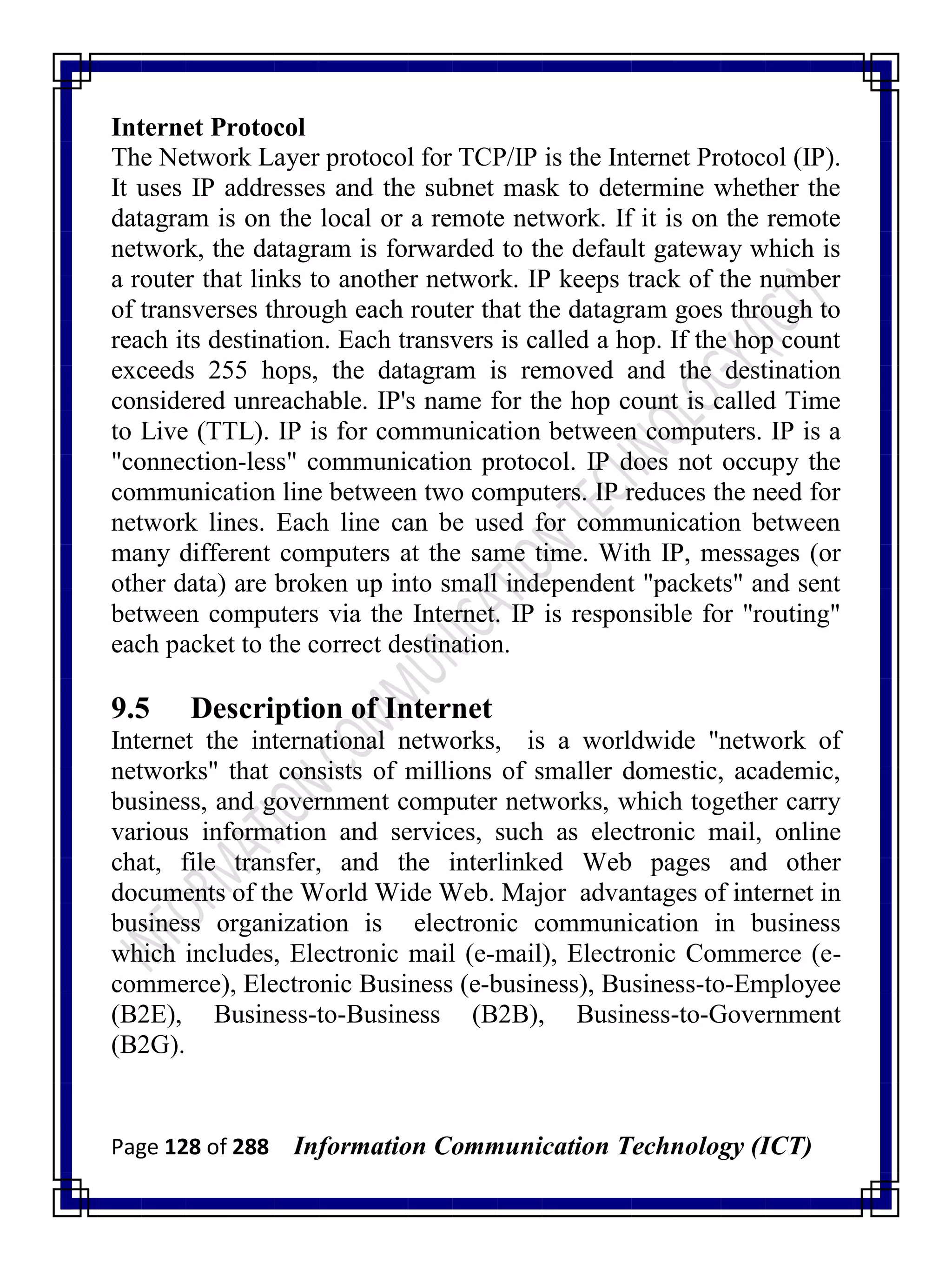 Page 128 of 288 Information Communication Technology (ICT)
Internet Protocol
The Network Layer protocol for TCP/IP is the Internet Protocol (IP).
It uses IP addresses and the subnet mask to determine whether the
datagram is on the local or a remote network. If it is on the remote
network, the datagram is forwarded to the default gateway which is
a router that links to another network. IP keeps track of the number
of transverses through each router that the datagram goes through to
reach its destination. Each transvers is called a hop. If the hop count
exceeds 255 hops, the datagram is removed and the destination
considered unreachable. IP's name for the hop count is called Time
to Live (TTL). IP is for communication between computers. IP is a
"connection-less" communication protocol. IP does not occupy the
communication line between two computers. IP reduces the need for
network lines. Each line can be used for communication between
many different computers at the same time. With IP, messages (or
other data) are broken up into small independent "packets" and sent
between computers via the Internet. IP is responsible for "routing"
each packet to the correct destination.
9.5 Description of Internet
Internet the international networks, is a worldwide "network of
networks" that consists of millions of smaller domestic, academic,
business, and government computer networks, which together carry
various information and services, such as electronic mail, online
chat, file transfer, and the interlinked Web pages and other
documents of the World Wide Web. Major advantages of internet in
business organization is electronic communication in business
which includes, Electronic mail (e-mail), Electronic Commerce (e-
commerce), Electronic Business (e-business), Business-to-Employee
(B2E), Business-to-Business (B2B), Business-to-Government
(B2G).
 