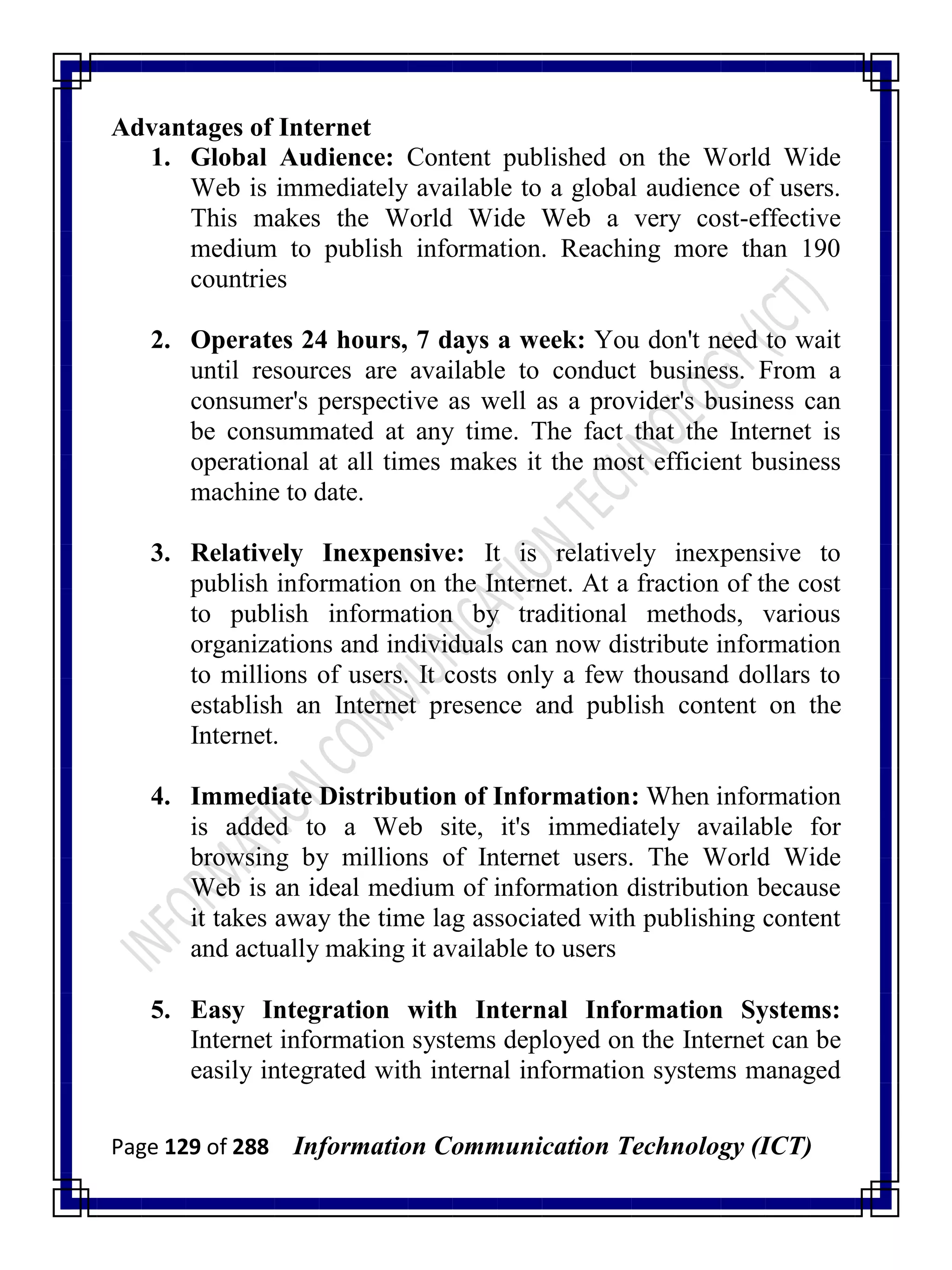 Page 129 of 288 Information Communication Technology (ICT)
Advantages of Internet
1. Global Audience: Content published on the World Wide
Web is immediately available to a global audience of users.
This makes the World Wide Web a very cost-effective
medium to publish information. Reaching more than 190
countries
2. Operates 24 hours, 7 days a week: You don't need to wait
until resources are available to conduct business. From a
consumer's perspective as well as a provider's business can
be consummated at any time. The fact that the Internet is
operational at all times makes it the most efficient business
machine to date.
3. Relatively Inexpensive: It is relatively inexpensive to
publish information on the Internet. At a fraction of the cost
to publish information by traditional methods, various
organizations and individuals can now distribute information
to millions of users. It costs only a few thousand dollars to
establish an Internet presence and publish content on the
Internet.
4. Immediate Distribution of Information: When information
is added to a Web site, it's immediately available for
browsing by millions of Internet users. The World Wide
Web is an ideal medium of information distribution because
it takes away the time lag associated with publishing content
and actually making it available to users
5. Easy Integration with Internal Information Systems:
Internet information systems deployed on the Internet can be
easily integrated with internal information systems managed
 
