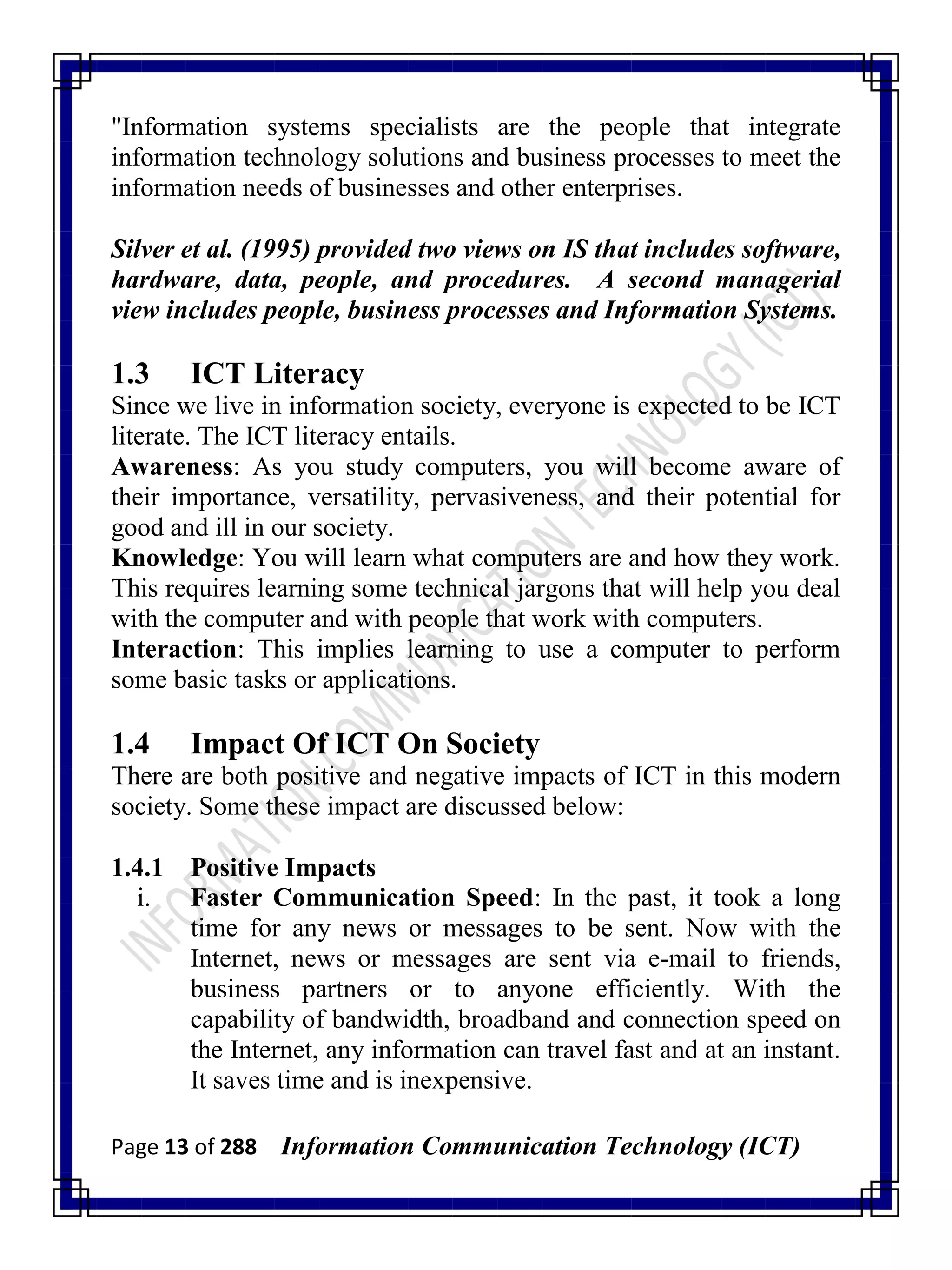 Page 13 of 288 Information Communication Technology (ICT)
"Information systems specialists are the people that integrate
information technology solutions and business processes to meet the
information needs of businesses and other enterprises.
Silver et al. (1995) provided two views on IS that includes software,
hardware, data, people, and procedures. A second managerial
view includes people, business processes and Information Systems.
1.3 ICT Literacy
Since we live in information society, everyone is expected to be ICT
literate. The ICT literacy entails.
Awareness: As you study computers, you will become aware of
their importance, versatility, pervasiveness, and their potential for
good and ill in our society.
Knowledge: You will learn what computers are and how they work.
This requires learning some technical jargons that will help you deal
with the computer and with people that work with computers.
Interaction: This implies learning to use a computer to perform
some basic tasks or applications.
1.4 Impact Of ICT On Society
There are both positive and negative impacts of ICT in this modern
society. Some these impact are discussed below:
1.4.1 Positive Impacts
i. Faster Communication Speed: In the past, it took a long
time for any news or messages to be sent. Now with the
Internet, news or messages are sent via e-mail to friends,
business partners or to anyone efficiently. With the
capability of bandwidth, broadband and connection speed on
the Internet, any information can travel fast and at an instant.
It saves time and is inexpensive.
 