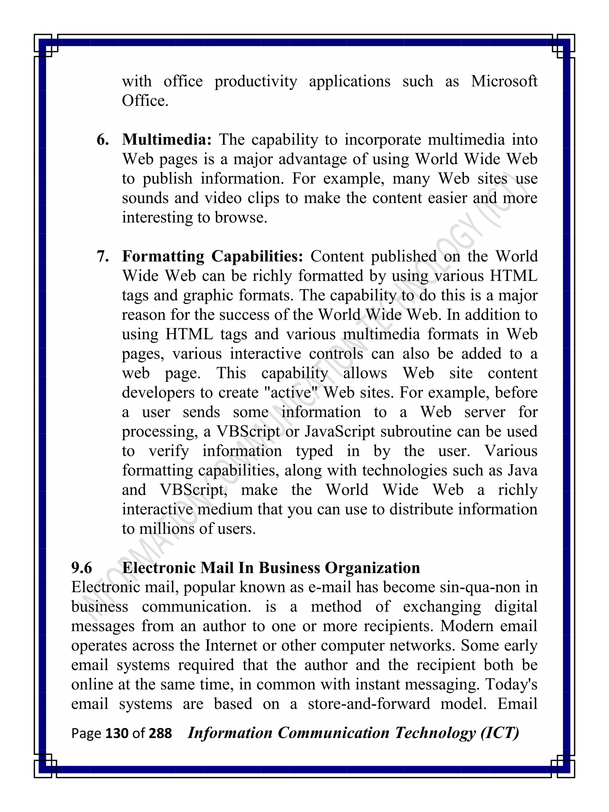 Page 130 of 288 Information Communication Technology (ICT)
with office productivity applications such as Microsoft
Office.
6. Multimedia: The capability to incorporate multimedia into
Web pages is a major advantage of using World Wide Web
to publish information. For example, many Web sites use
sounds and video clips to make the content easier and more
interesting to browse.
7. Formatting Capabilities: Content published on the World
Wide Web can be richly formatted by using various HTML
tags and graphic formats. The capability to do this is a major
reason for the success of the World Wide Web. In addition to
using HTML tags and various multimedia formats in Web
pages, various interactive controls can also be added to a
web page. This capability allows Web site content
developers to create "active" Web sites. For example, before
a user sends some information to a Web server for
processing, a VBScript or JavaScript subroutine can be used
to verify information typed in by the user. Various
formatting capabilities, along with technologies such as Java
and VBScript, make the World Wide Web a richly
interactive medium that you can use to distribute information
to millions of users.
9.6 Electronic Mail In Business Organization
Electronic mail, popular known as e-mail has become sin-qua-non in
business communication. is a method of exchanging digital
messages from an author to one or more recipients. Modern email
operates across the Internet or other computer networks. Some early
email systems required that the author and the recipient both be
online at the same time, in common with instant messaging. Today's
email systems are based on a store-and-forward model. Email
 