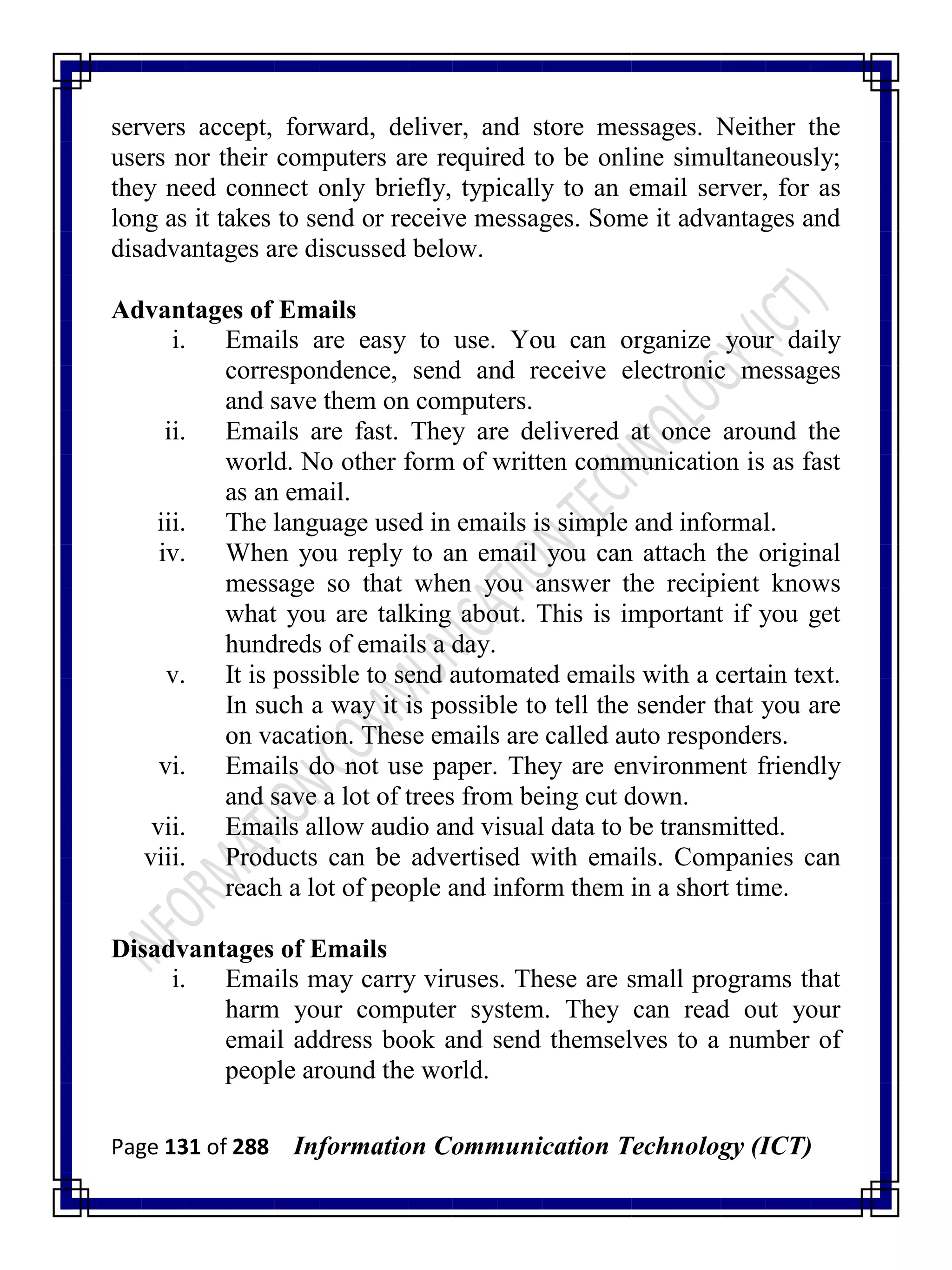Page 131 of 288 Information Communication Technology (ICT)
servers accept, forward, deliver, and store messages. Neither the
users nor their computers are required to be online simultaneously;
they need connect only briefly, typically to an email server, for as
long as it takes to send or receive messages. Some it advantages and
disadvantages are discussed below.
Advantages of Emails
i. Emails are easy to use. You can organize your daily
correspondence, send and receive electronic messages
and save them on computers.
ii. Emails are fast. They are delivered at once around the
world. No other form of written communication is as fast
as an email.
iii. The language used in emails is simple and informal.
iv. When you reply to an email you can attach the original
message so that when you answer the recipient knows
what you are talking about. This is important if you get
hundreds of emails a day.
v. It is possible to send automated emails with a certain text.
In such a way it is possible to tell the sender that you are
on vacation. These emails are called auto responders.
vi. Emails do not use paper. They are environment friendly
and save a lot of trees from being cut down.
vii. Emails allow audio and visual data to be transmitted.
viii. Products can be advertised with emails. Companies can
reach a lot of people and inform them in a short time.
Disadvantages of Emails
i. Emails may carry viruses. These are small programs that
harm your computer system. They can read out your
email address book and send themselves to a number of
people around the world.
 
