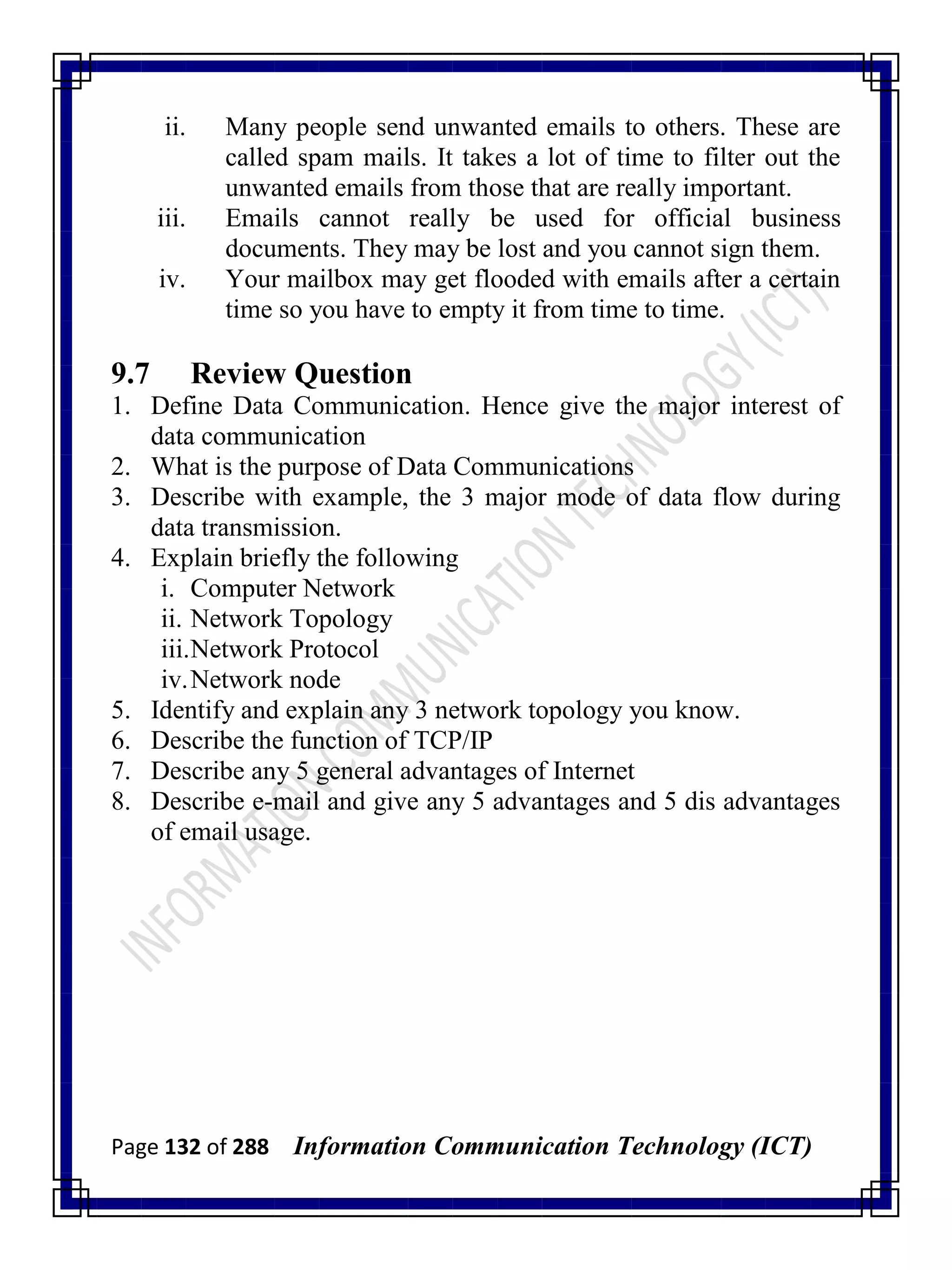 Page 132 of 288 Information Communication Technology (ICT)
ii. Many people send unwanted emails to others. These are
called spam mails. It takes a lot of time to filter out the
unwanted emails from those that are really important.
iii. Emails cannot really be used for official business
documents. They may be lost and you cannot sign them.
iv. Your mailbox may get flooded with emails after a certain
time so you have to empty it from time to time.
9.7 Review Question
1. Define Data Communication. Hence give the major interest of
data communication
2. What is the purpose of Data Communications
3. Describe with example, the 3 major mode of data flow during
data transmission.
4. Explain briefly the following
i. Computer Network
ii. Network Topology
iii.Network Protocol
iv.Network node
5. Identify and explain any 3 network topology you know.
6. Describe the function of TCP/IP
7. Describe any 5 general advantages of Internet
8. Describe e-mail and give any 5 advantages and 5 dis advantages
of email usage.
 