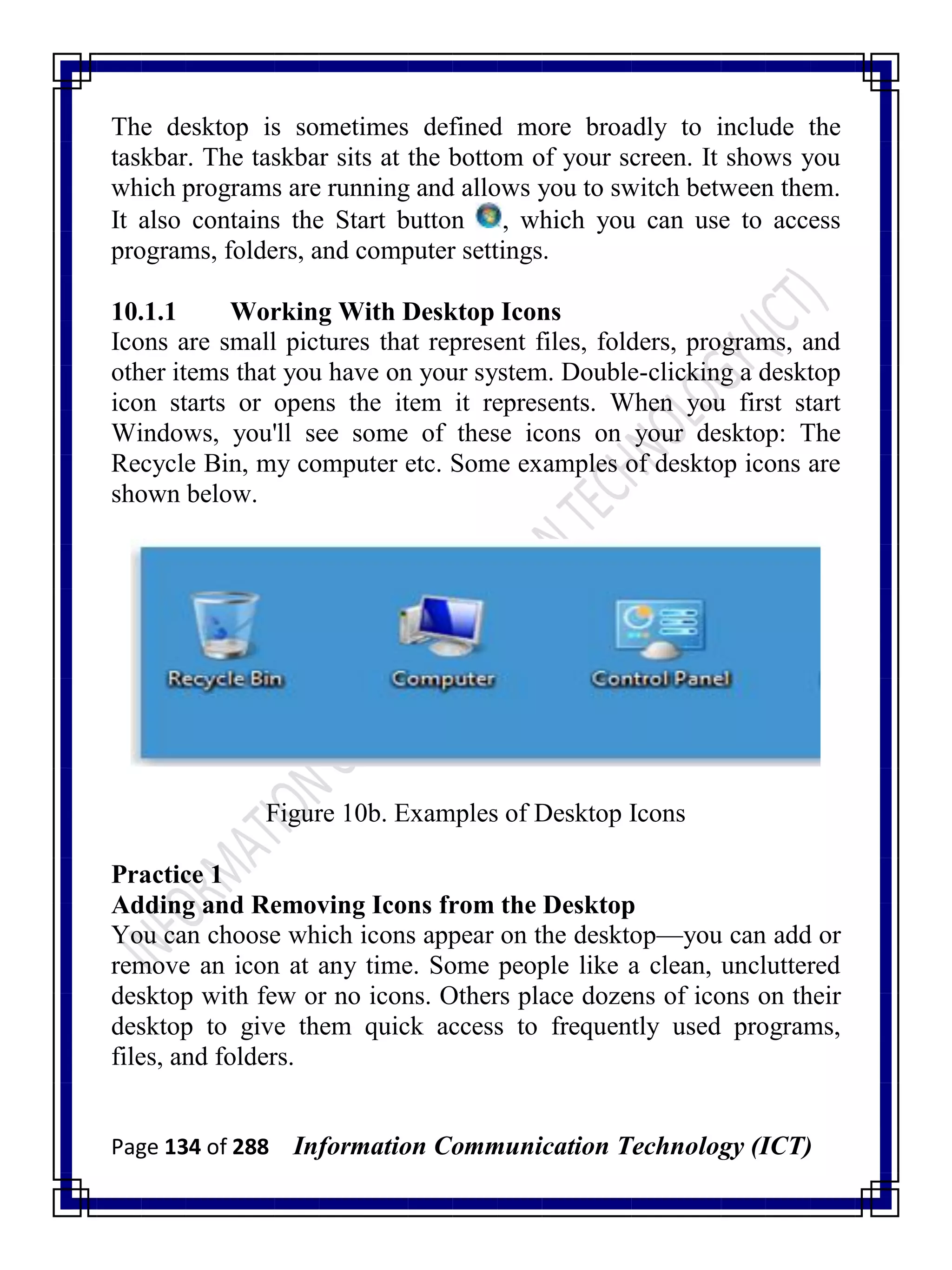 Page 134 of 288 Information Communication Technology (ICT)
The desktop is sometimes defined more broadly to include the
taskbar. The taskbar sits at the bottom of your screen. It shows you
which programs are running and allows you to switch between them.
It also contains the Start button , which you can use to access
programs, folders, and computer settings.
10.1.1 Working With Desktop Icons
Icons are small pictures that represent files, folders, programs, and
other items that you have on your system. Double-clicking a desktop
icon starts or opens the item it represents. When you first start
Windows, you'll see some of these icons on your desktop: The
Recycle Bin, my computer etc. Some examples of desktop icons are
shown below.
Figure 10b. Examples of Desktop Icons
Practice 1
Adding and Removing Icons from the Desktop
You can choose which icons appear on the desktop—you can add or
remove an icon at any time. Some people like a clean, uncluttered
desktop with few or no icons. Others place dozens of icons on their
desktop to give them quick access to frequently used programs,
files, and folders.
 