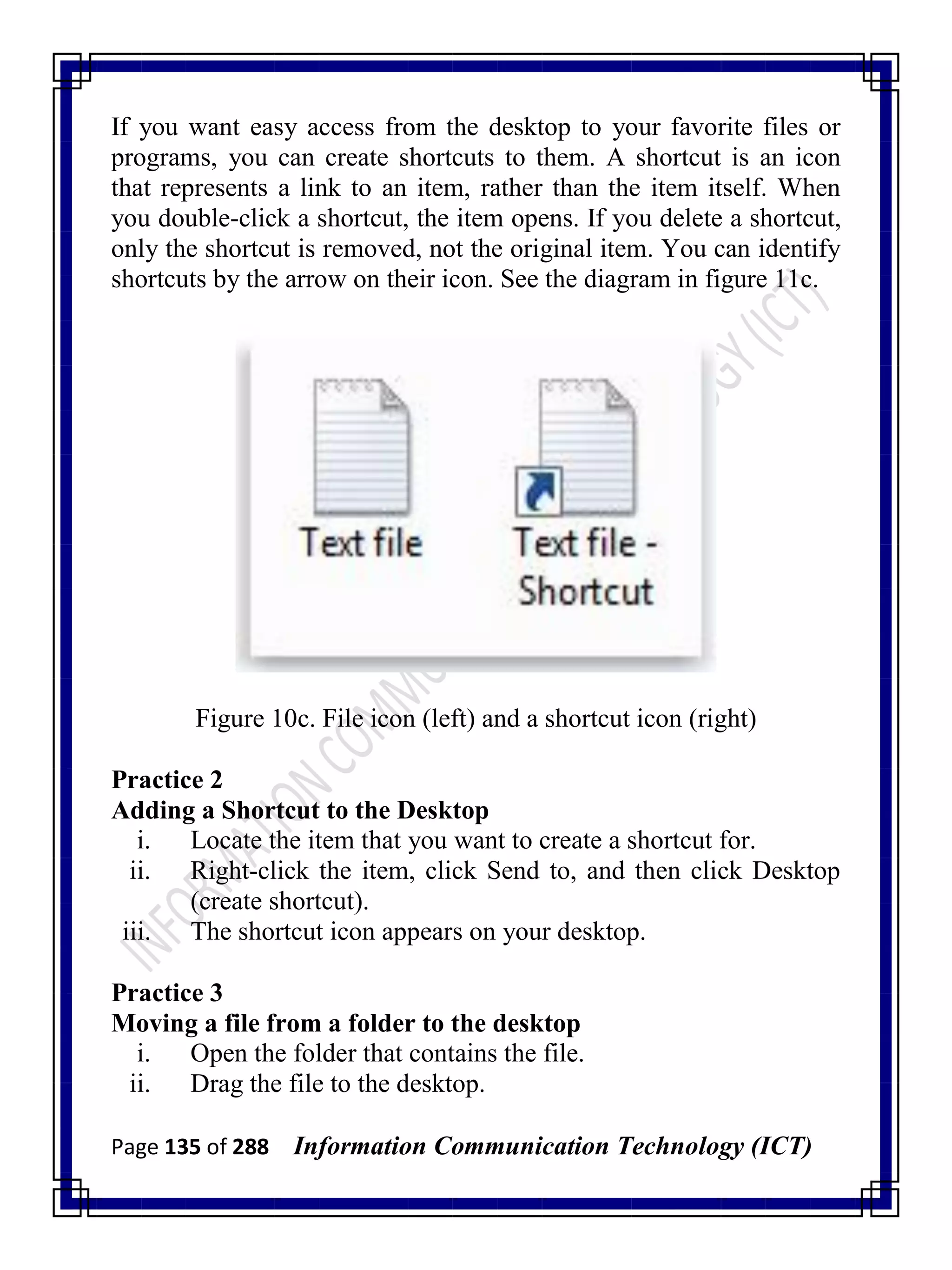 Page 135 of 288 Information Communication Technology (ICT)
If you want easy access from the desktop to your favorite files or
programs, you can create shortcuts to them. A shortcut is an icon
that represents a link to an item, rather than the item itself. When
you double-click a shortcut, the item opens. If you delete a shortcut,
only the shortcut is removed, not the original item. You can identify
shortcuts by the arrow on their icon. See the diagram in figure 11c.
Figure 10c. File icon (left) and a shortcut icon (right)
Practice 2
Adding a Shortcut to the Desktop
i. Locate the item that you want to create a shortcut for.
ii. Right-click the item, click Send to, and then click Desktop
(create shortcut).
iii. The shortcut icon appears on your desktop.
Practice 3
Moving a file from a folder to the desktop
i. Open the folder that contains the file.
ii. Drag the file to the desktop.
 
