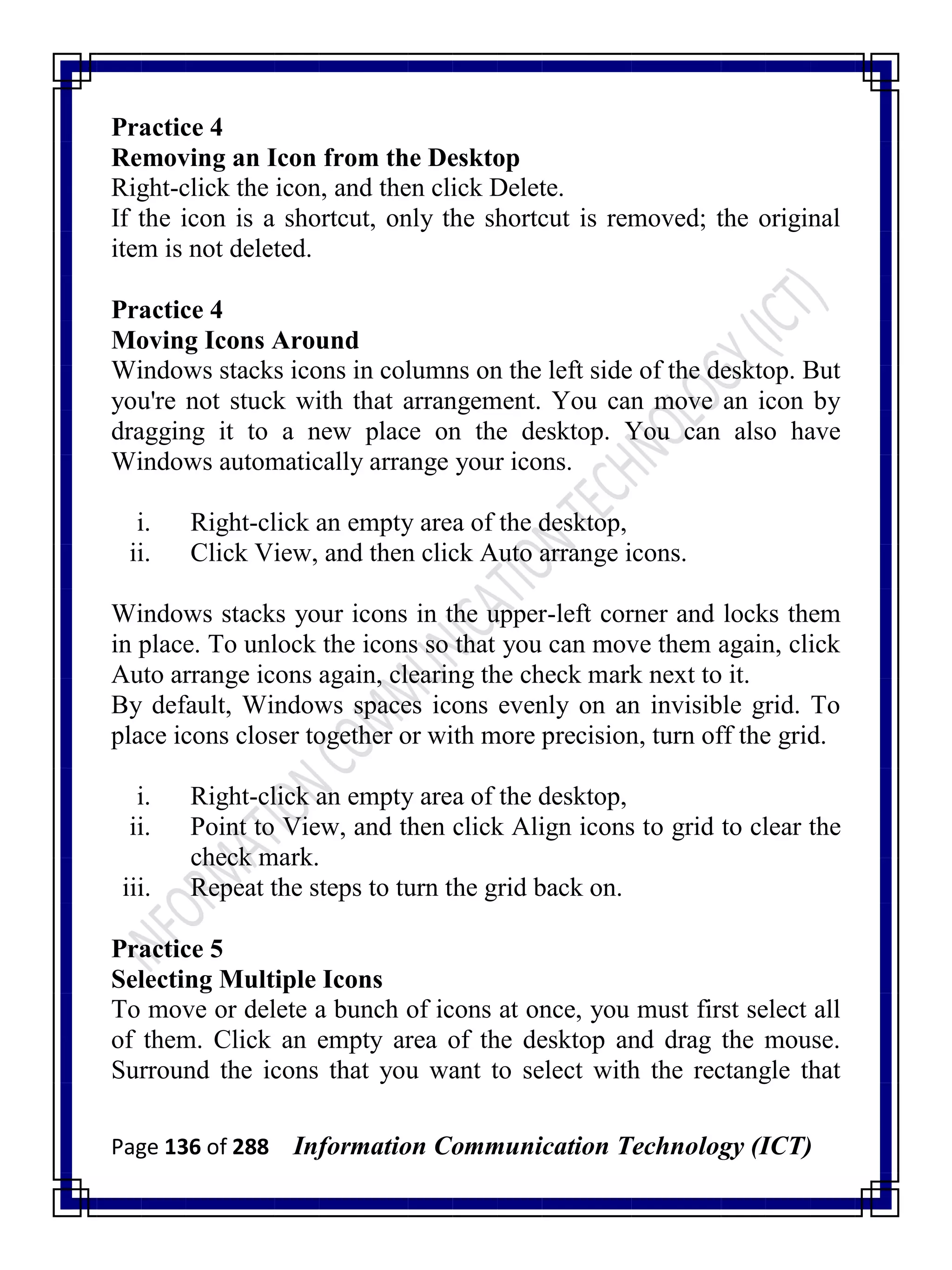 Page 136 of 288 Information Communication Technology (ICT)
Practice 4
Removing an Icon from the Desktop
Right-click the icon, and then click Delete.
If the icon is a shortcut, only the shortcut is removed; the original
item is not deleted.
Practice 4
Moving Icons Around
Windows stacks icons in columns on the left side of the desktop. But
you're not stuck with that arrangement. You can move an icon by
dragging it to a new place on the desktop. You can also have
Windows automatically arrange your icons.
i. Right-click an empty area of the desktop,
ii. Click View, and then click Auto arrange icons.
Windows stacks your icons in the upper-left corner and locks them
in place. To unlock the icons so that you can move them again, click
Auto arrange icons again, clearing the check mark next to it.
By default, Windows spaces icons evenly on an invisible grid. To
place icons closer together or with more precision, turn off the grid.
i. Right-click an empty area of the desktop,
ii. Point to View, and then click Align icons to grid to clear the
check mark.
iii. Repeat the steps to turn the grid back on.
Practice 5
Selecting Multiple Icons
To move or delete a bunch of icons at once, you must first select all
of them. Click an empty area of the desktop and drag the mouse.
Surround the icons that you want to select with the rectangle that
 