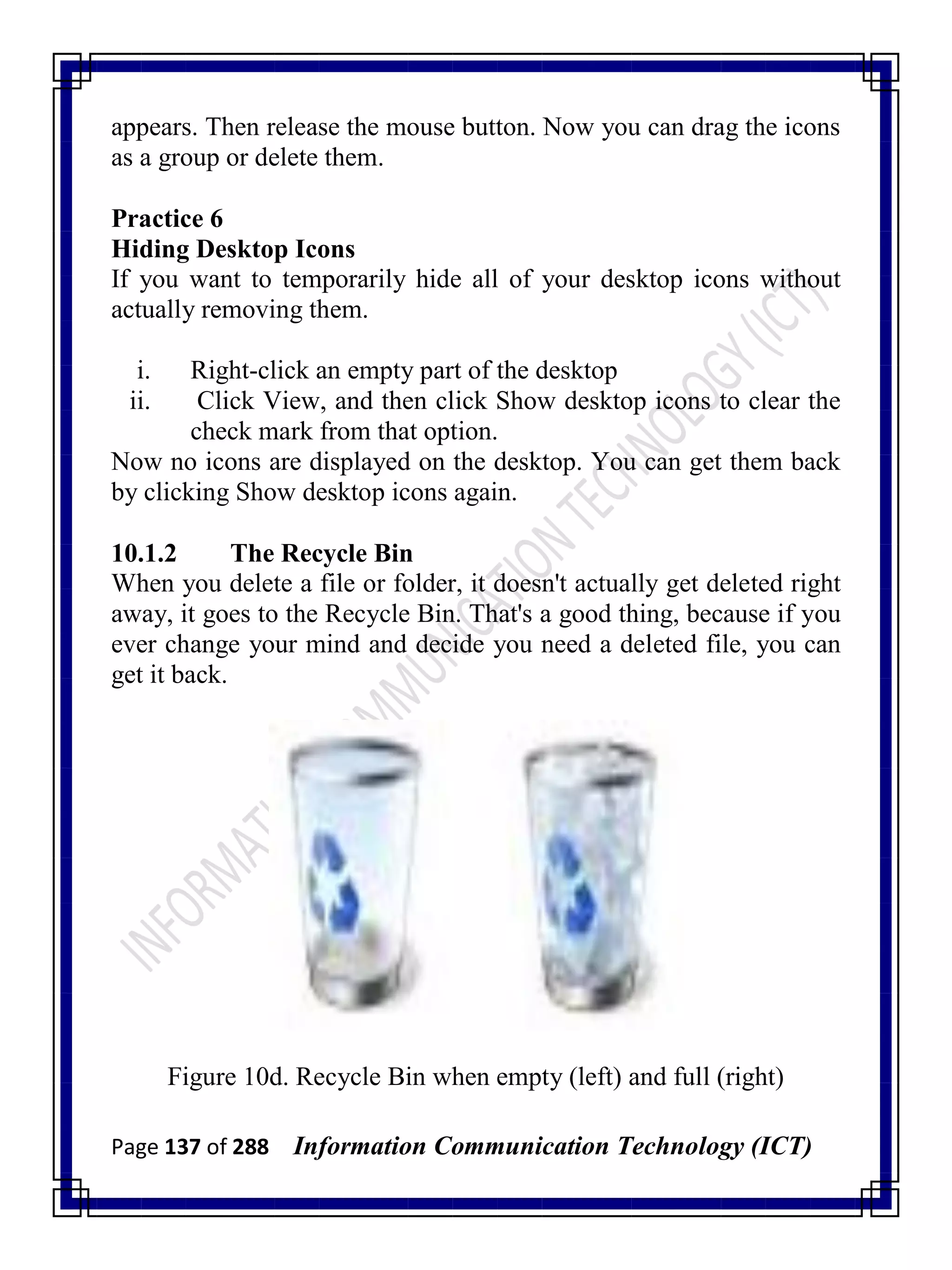 Page 137 of 288 Information Communication Technology (ICT)
appears. Then release the mouse button. Now you can drag the icons
as a group or delete them.
Practice 6
Hiding Desktop Icons
If you want to temporarily hide all of your desktop icons without
actually removing them.
i. Right-click an empty part of the desktop
ii. Click View, and then click Show desktop icons to clear the
check mark from that option.
Now no icons are displayed on the desktop. You can get them back
by clicking Show desktop icons again.
10.1.2 The Recycle Bin
When you delete a file or folder, it doesn't actually get deleted right
away, it goes to the Recycle Bin. That's a good thing, because if you
ever change your mind and decide you need a deleted file, you can
get it back.
Figure 10d. Recycle Bin when empty (left) and full (right)
 