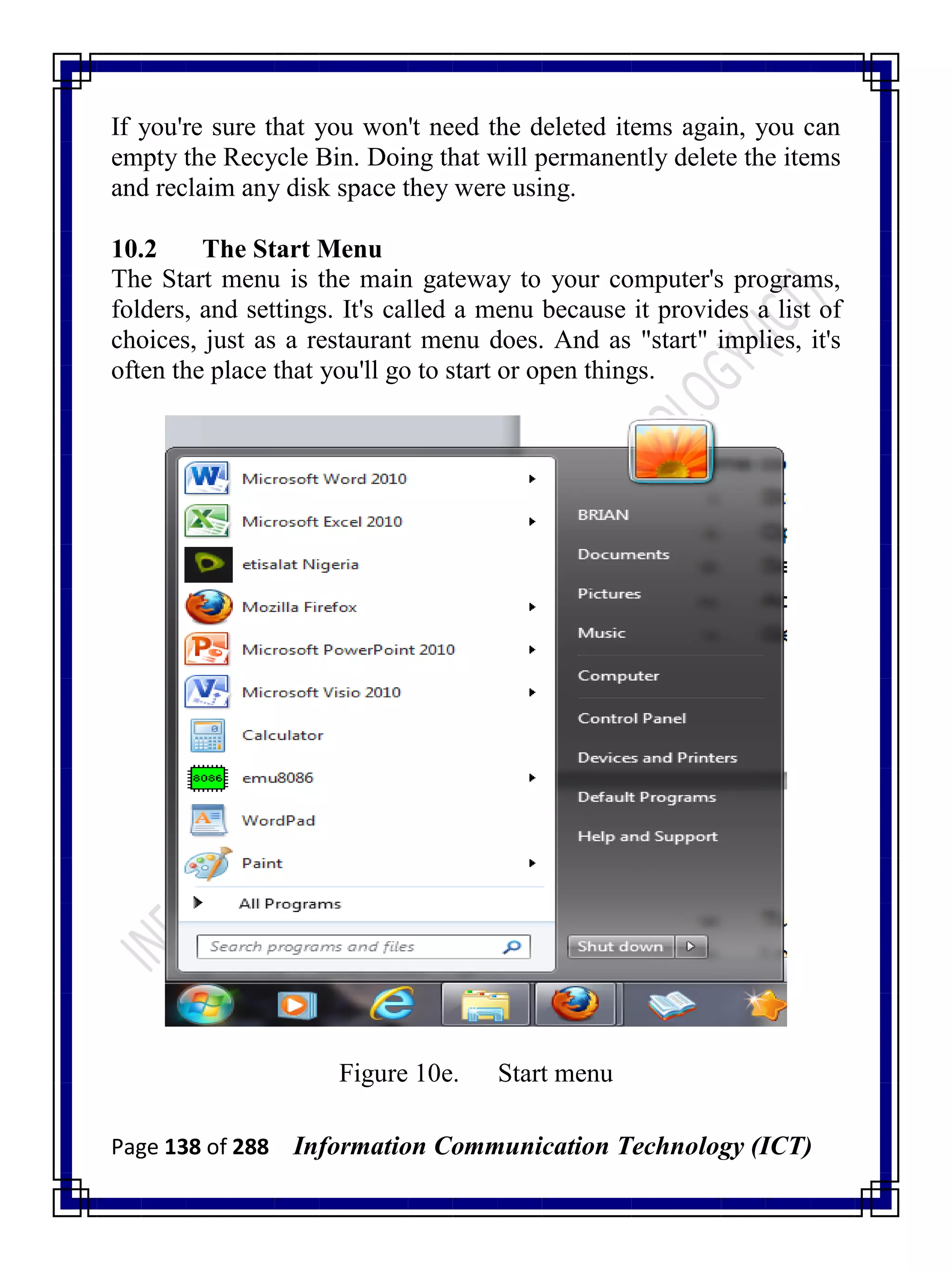 Page 138 of 288 Information Communication Technology (ICT)
If you're sure that you won't need the deleted items again, you can
empty the Recycle Bin. Doing that will permanently delete the items
and reclaim any disk space they were using.
10.2 The Start Menu
The Start menu is the main gateway to your computer's programs,
folders, and settings. It's called a menu because it provides a list of
choices, just as a restaurant menu does. And as "start" implies, it's
often the place that you'll go to start or open things.
Figure 10e. Start menu
 