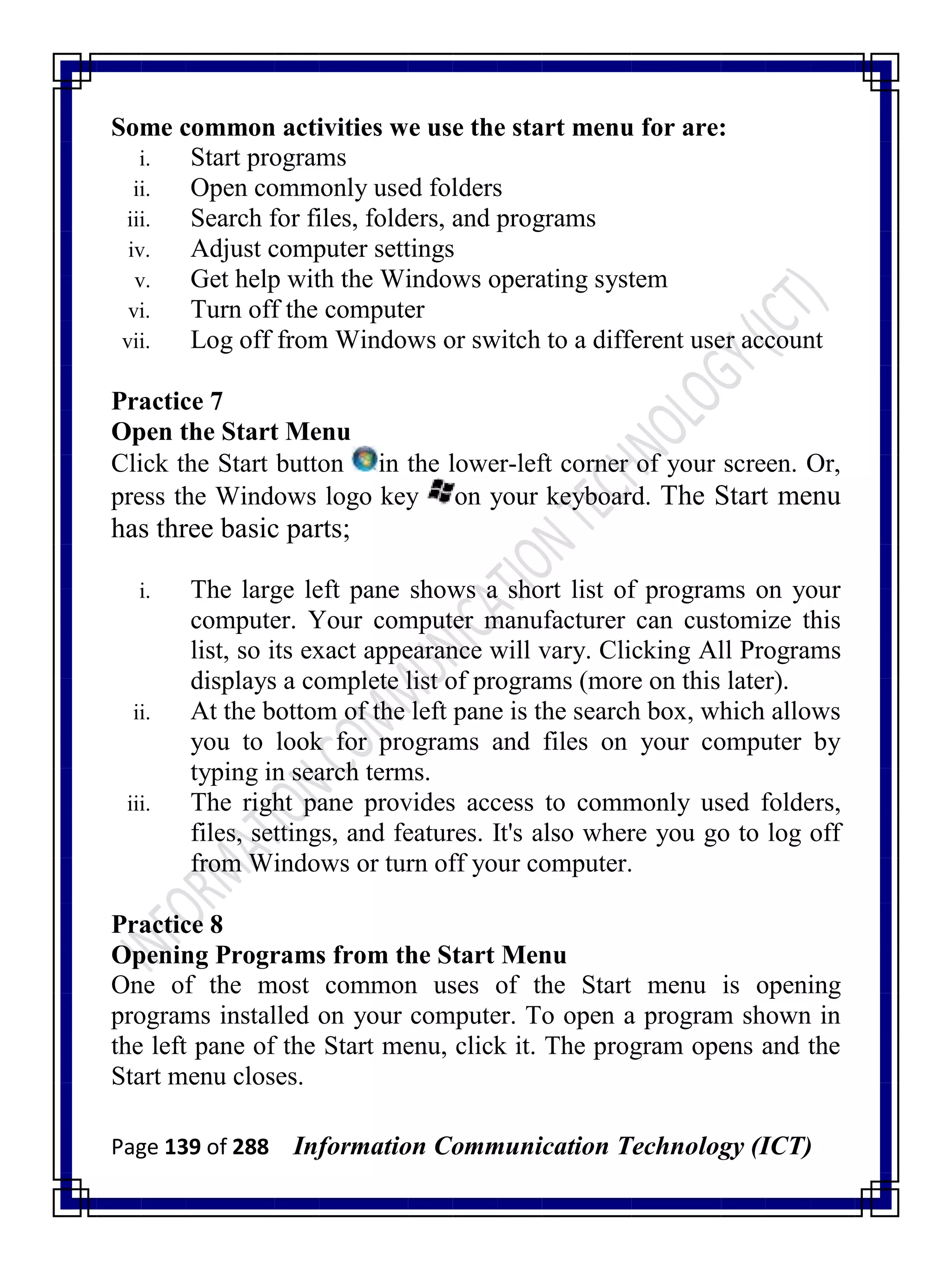 Page 139 of 288 Information Communication Technology (ICT)
Some common activities we use the start menu for are:
i. Start programs
ii. Open commonly used folders
iii. Search for files, folders, and programs
iv. Adjust computer settings
v. Get help with the Windows operating system
vi. Turn off the computer
vii. Log off from Windows or switch to a different user account
Practice 7
Open the Start Menu
Click the Start button in the lower-left corner of your screen. Or,
press the Windows logo key on your keyboard. The Start menu
has three basic parts;
i. The large left pane shows a short list of programs on your
computer. Your computer manufacturer can customize this
list, so its exact appearance will vary. Clicking All Programs
displays a complete list of programs (more on this later).
ii. At the bottom of the left pane is the search box, which allows
you to look for programs and files on your computer by
typing in search terms.
iii. The right pane provides access to commonly used folders,
files, settings, and features. It's also where you go to log off
from Windows or turn off your computer.
Practice 8
Opening Programs from the Start Menu
One of the most common uses of the Start menu is opening
programs installed on your computer. To open a program shown in
the left pane of the Start menu, click it. The program opens and the
Start menu closes.
 