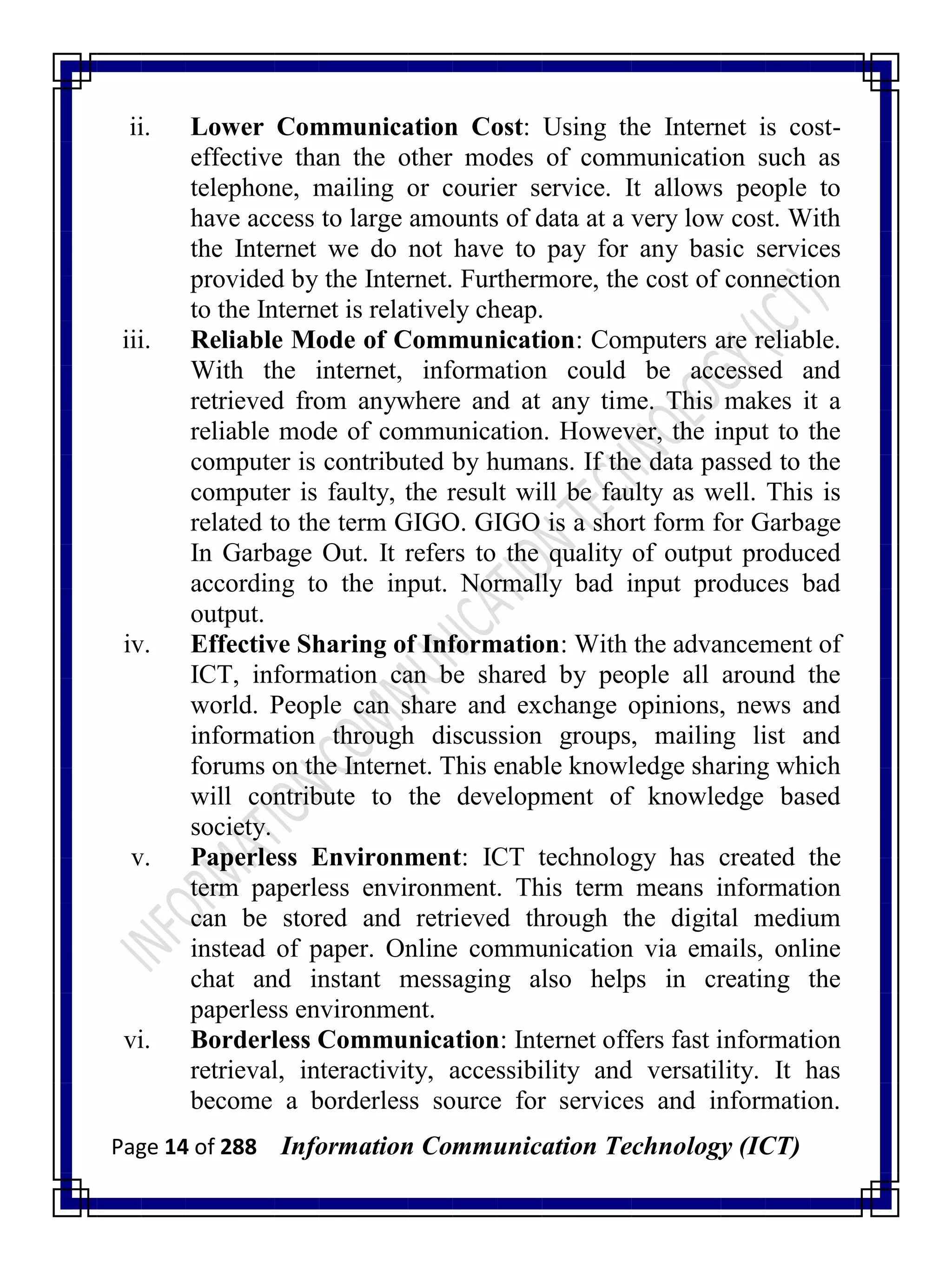 Page 14 of 288 Information Communication Technology (ICT)
ii. Lower Communication Cost: Using the Internet is cost-
effective than the other modes of communication such as
telephone, mailing or courier service. It allows people to
have access to large amounts of data at a very low cost. With
the Internet we do not have to pay for any basic services
provided by the Internet. Furthermore, the cost of connection
to the Internet is relatively cheap.
iii. Reliable Mode of Communication: Computers are reliable.
With the internet, information could be accessed and
retrieved from anywhere and at any time. This makes it a
reliable mode of communication. However, the input to the
computer is contributed by humans. If the data passed to the
computer is faulty, the result will be faulty as well. This is
related to the term GIGO. GIGO is a short form for Garbage
In Garbage Out. It refers to the quality of output produced
according to the input. Normally bad input produces bad
output.
iv. Effective Sharing of Information: With the advancement of
ICT, information can be shared by people all around the
world. People can share and exchange opinions, news and
information through discussion groups, mailing list and
forums on the Internet. This enable knowledge sharing which
will contribute to the development of knowledge based
society.
v. Paperless Environment: ICT technology has created the
term paperless environment. This term means information
can be stored and retrieved through the digital medium
instead of paper. Online communication via emails, online
chat and instant messaging also helps in creating the
paperless environment.
vi. Borderless Communication: Internet offers fast information
retrieval, interactivity, accessibility and versatility. It has
become a borderless source for services and information.
 