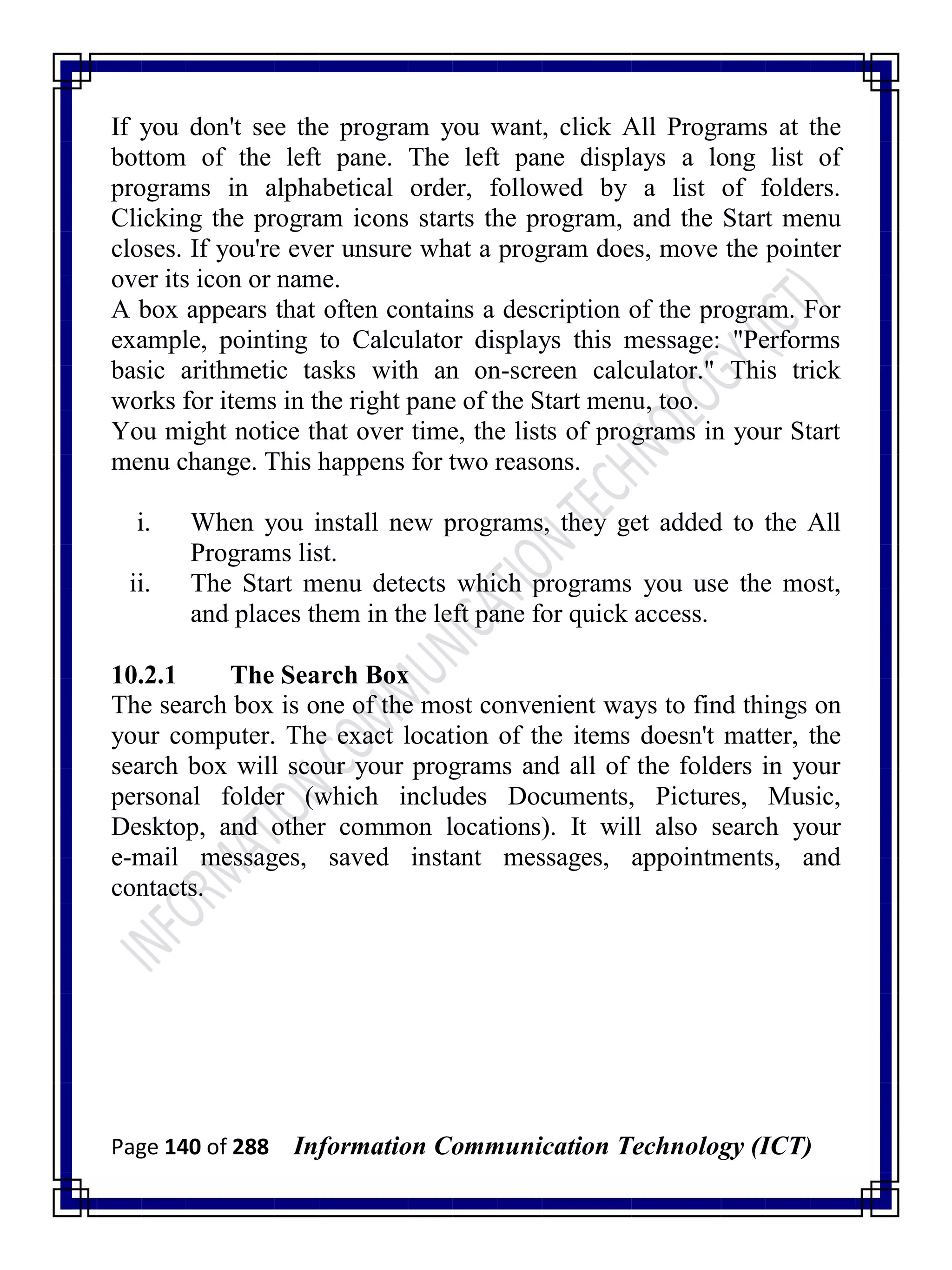 Page 140 of 288 Information Communication Technology (ICT)
If you don't see the program you want, click All Programs at the
bottom of the left pane. The left pane displays a long list of
programs in alphabetical order, followed by a list of folders.
Clicking the program icons starts the program, and the Start menu
closes. If you're ever unsure what a program does, move the pointer
over its icon or name.
A box appears that often contains a description of the program. For
example, pointing to Calculator displays this message: "Performs
basic arithmetic tasks with an on-screen calculator." This trick
works for items in the right pane of the Start menu, too.
You might notice that over time, the lists of programs in your Start
menu change. This happens for two reasons.
i. When you install new programs, they get added to the All
Programs list.
ii. The Start menu detects which programs you use the most,
and places them in the left pane for quick access.
10.2.1 The Search Box
The search box is one of the most convenient ways to find things on
your computer. The exact location of the items doesn't matter, the
search box will scour your programs and all of the folders in your
personal folder (which includes Documents, Pictures, Music,
Desktop, and other common locations). It will also search your
e-mail messages, saved instant messages, appointments, and
contacts.
 