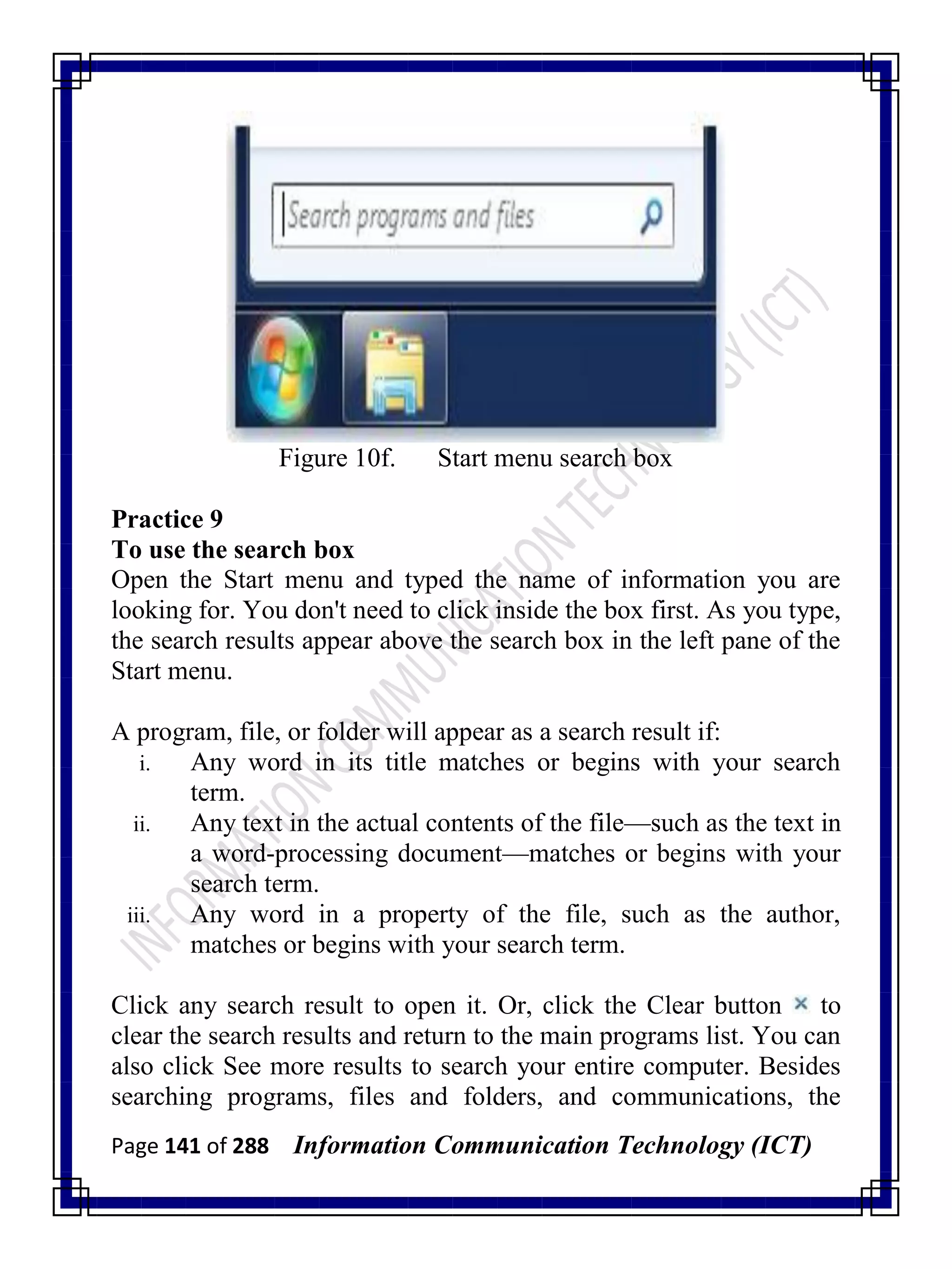 Page 141 of 288 Information Communication Technology (ICT)
Figure 10f. Start menu search box
Practice 9
To use the search box
Open the Start menu and typed the name of information you are
looking for. You don't need to click inside the box first. As you type,
the search results appear above the search box in the left pane of the
Start menu.
A program, file, or folder will appear as a search result if:
i. Any word in its title matches or begins with your search
term.
ii. Any text in the actual contents of the file—such as the text in
a word-processing document—matches or begins with your
search term.
iii. Any word in a property of the file, such as the author,
matches or begins with your search term.
Click any search result to open it. Or, click the Clear button to
clear the search results and return to the main programs list. You can
also click See more results to search your entire computer. Besides
searching programs, files and folders, and communications, the
 