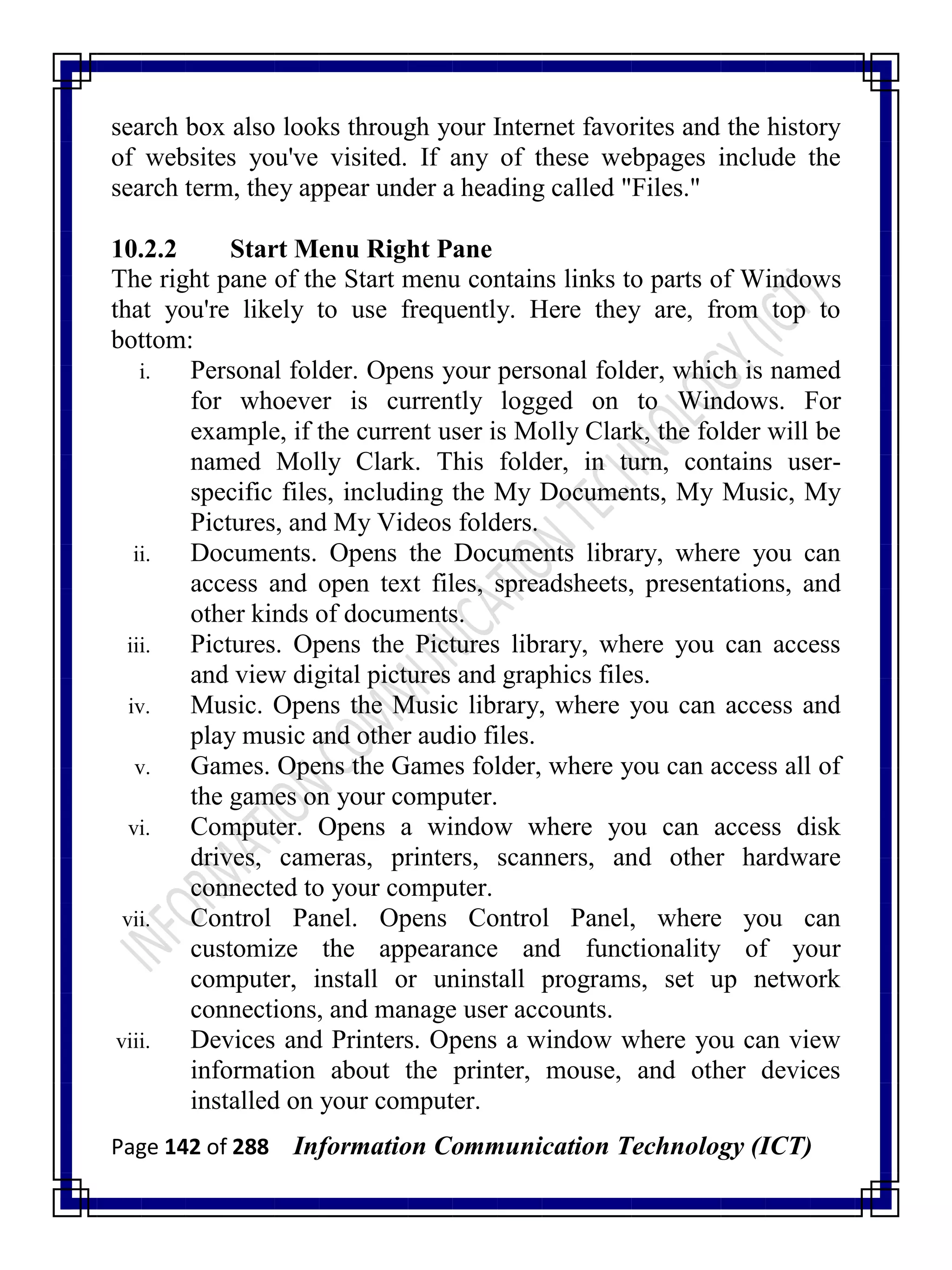 Page 142 of 288 Information Communication Technology (ICT)
search box also looks through your Internet favorites and the history
of websites you've visited. If any of these webpages include the
search term, they appear under a heading called "Files."
10.2.2 Start Menu Right Pane
The right pane of the Start menu contains links to parts of Windows
that you're likely to use frequently. Here they are, from top to
bottom:
i. Personal folder. Opens your personal folder, which is named
for whoever is currently logged on to Windows. For
example, if the current user is Molly Clark, the folder will be
named Molly Clark. This folder, in turn, contains user-
specific files, including the My Documents, My Music, My
Pictures, and My Videos folders.
ii. Documents. Opens the Documents library, where you can
access and open text files, spreadsheets, presentations, and
other kinds of documents.
iii. Pictures. Opens the Pictures library, where you can access
and view digital pictures and graphics files.
iv. Music. Opens the Music library, where you can access and
play music and other audio files.
v. Games. Opens the Games folder, where you can access all of
the games on your computer.
vi. Computer. Opens a window where you can access disk
drives, cameras, printers, scanners, and other hardware
connected to your computer.
vii. Control Panel. Opens Control Panel, where you can
customize the appearance and functionality of your
computer, install or uninstall programs, set up network
connections, and manage user accounts.
viii. Devices and Printers. Opens a window where you can view
information about the printer, mouse, and other devices
installed on your computer.
 