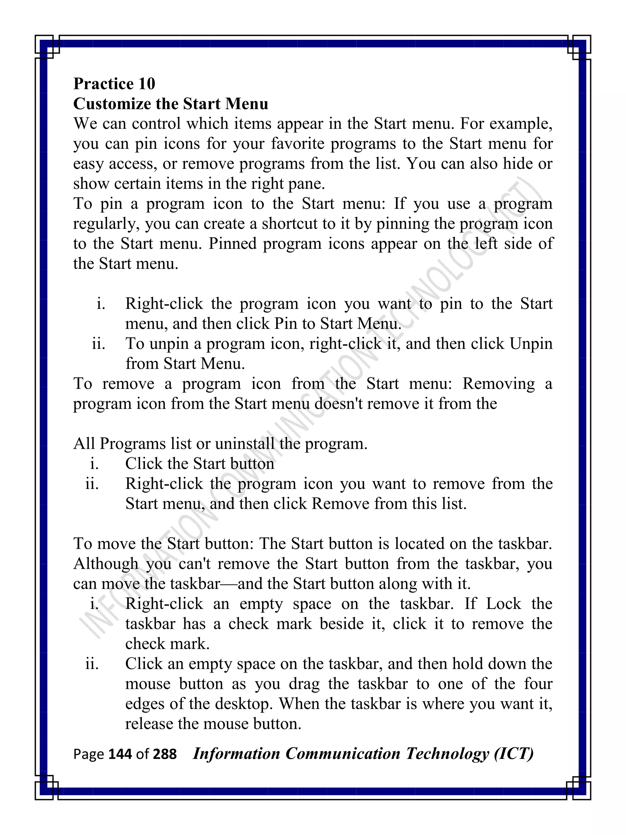 Page 144 of 288 Information Communication Technology (ICT)
Practice 10
Customize the Start Menu
We can control which items appear in the Start menu. For example,
you can pin icons for your favorite programs to the Start menu for
easy access, or remove programs from the list. You can also hide or
show certain items in the right pane.
To pin a program icon to the Start menu: If you use a program
regularly, you can create a shortcut to it by pinning the program icon
to the Start menu. Pinned program icons appear on the left side of
the Start menu.
i. Right-click the program icon you want to pin to the Start
menu, and then click Pin to Start Menu.
ii. To unpin a program icon, right-click it, and then click Unpin
from Start Menu.
To remove a program icon from the Start menu: Removing a
program icon from the Start menu doesn't remove it from the
All Programs list or uninstall the program.
i. Click the Start button
ii. Right-click the program icon you want to remove from the
Start menu, and then click Remove from this list.
To move the Start button: The Start button is located on the taskbar.
Although you can't remove the Start button from the taskbar, you
can move the taskbar—and the Start button along with it.
i. Right-click an empty space on the taskbar. If Lock the
taskbar has a check mark beside it, click it to remove the
check mark.
ii. Click an empty space on the taskbar, and then hold down the
mouse button as you drag the taskbar to one of the four
edges of the desktop. When the taskbar is where you want it,
release the mouse button.
 
