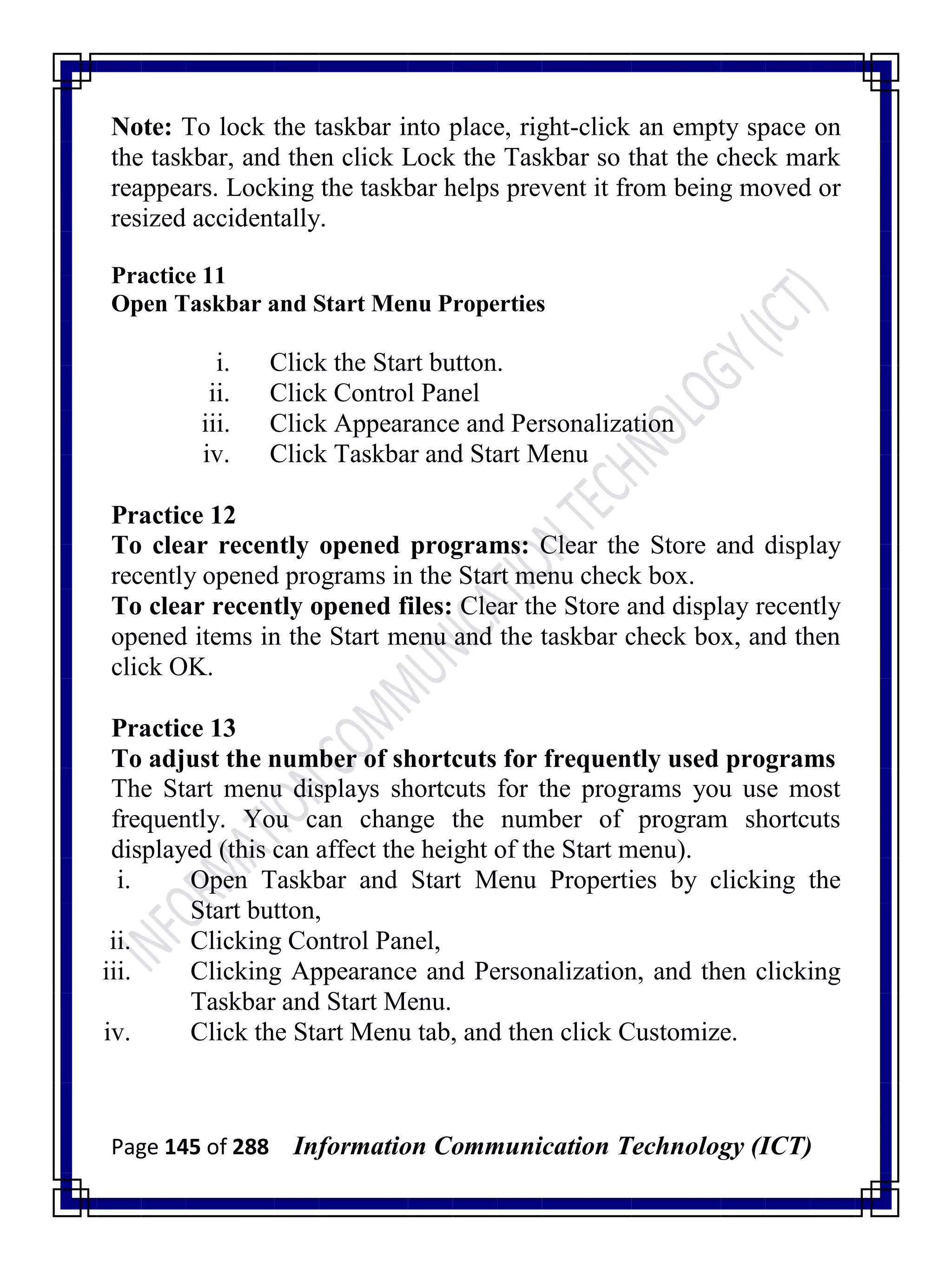 Page 145 of 288 Information Communication Technology (ICT)
Note: To lock the taskbar into place, right-click an empty space on
the taskbar, and then click Lock the Taskbar so that the check mark
reappears. Locking the taskbar helps prevent it from being moved or
resized accidentally.
Practice 11
Open Taskbar and Start Menu Properties
i. Click the Start button.
ii. Click Control Panel
iii. Click Appearance and Personalization
iv. Click Taskbar and Start Menu
Practice 12
To clear recently opened programs: Clear the Store and display
recently opened programs in the Start menu check box.
To clear recently opened files: Clear the Store and display recently
opened items in the Start menu and the taskbar check box, and then
click OK.
Practice 13
To adjust the number of shortcuts for frequently used programs
The Start menu displays shortcuts for the programs you use most
frequently. You can change the number of program shortcuts
displayed (this can affect the height of the Start menu).
i. Open Taskbar and Start Menu Properties by clicking the
Start button,
ii. Clicking Control Panel,
iii. Clicking Appearance and Personalization, and then clicking
Taskbar and Start Menu.
iv. Click the Start Menu tab, and then click Customize.
 