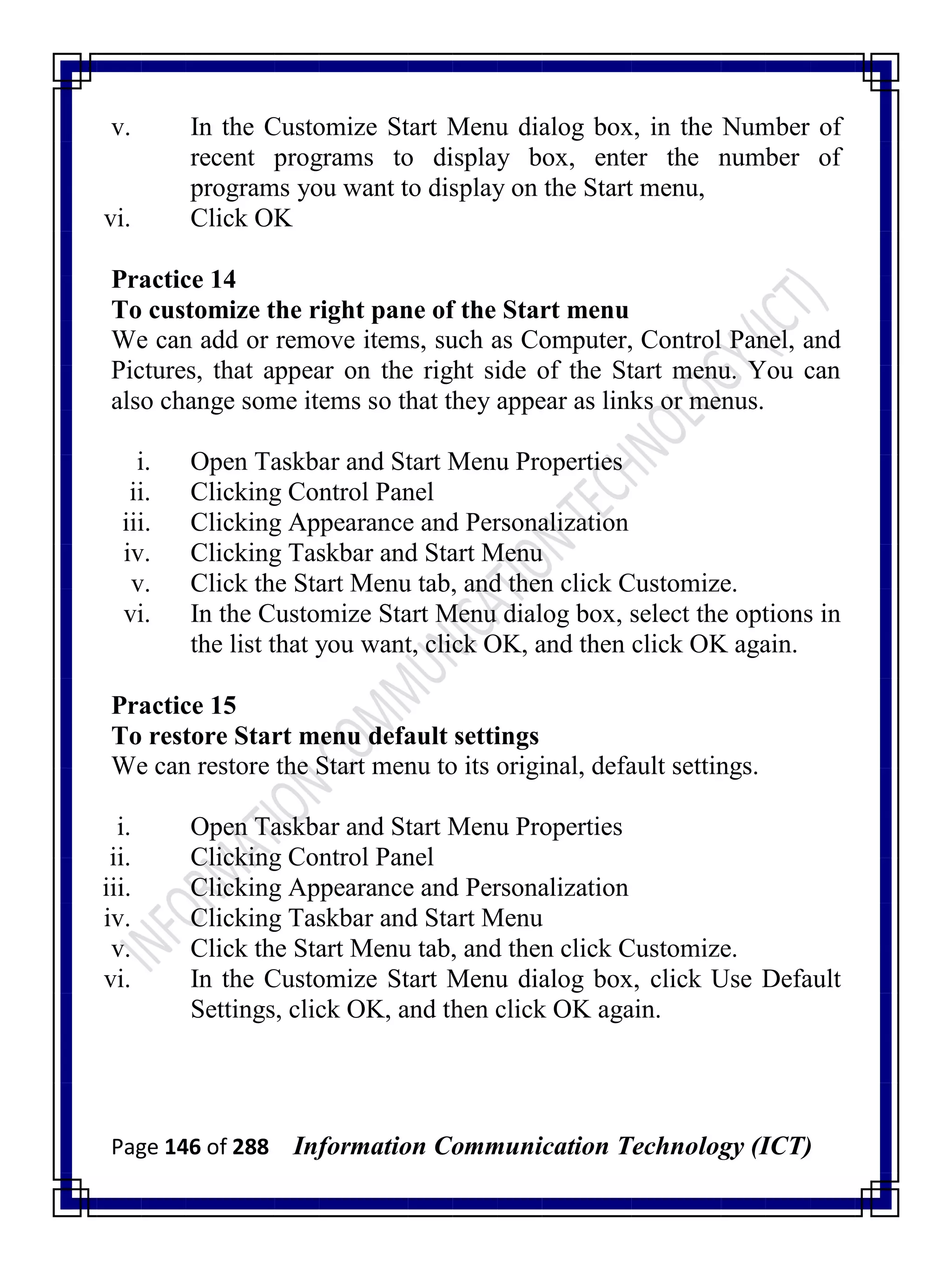 Page 146 of 288 Information Communication Technology (ICT)
v. In the Customize Start Menu dialog box, in the Number of
recent programs to display box, enter the number of
programs you want to display on the Start menu,
vi. Click OK
Practice 14
To customize the right pane of the Start menu
We can add or remove items, such as Computer, Control Panel, and
Pictures, that appear on the right side of the Start menu. You can
also change some items so that they appear as links or menus.
i. Open Taskbar and Start Menu Properties
ii. Clicking Control Panel
iii. Clicking Appearance and Personalization
iv. Clicking Taskbar and Start Menu
v. Click the Start Menu tab, and then click Customize.
vi. In the Customize Start Menu dialog box, select the options in
the list that you want, click OK, and then click OK again.
Practice 15
To restore Start menu default settings
We can restore the Start menu to its original, default settings.
i. Open Taskbar and Start Menu Properties
ii. Clicking Control Panel
iii. Clicking Appearance and Personalization
iv. Clicking Taskbar and Start Menu
v. Click the Start Menu tab, and then click Customize.
vi. In the Customize Start Menu dialog box, click Use Default
Settings, click OK, and then click OK again.
 