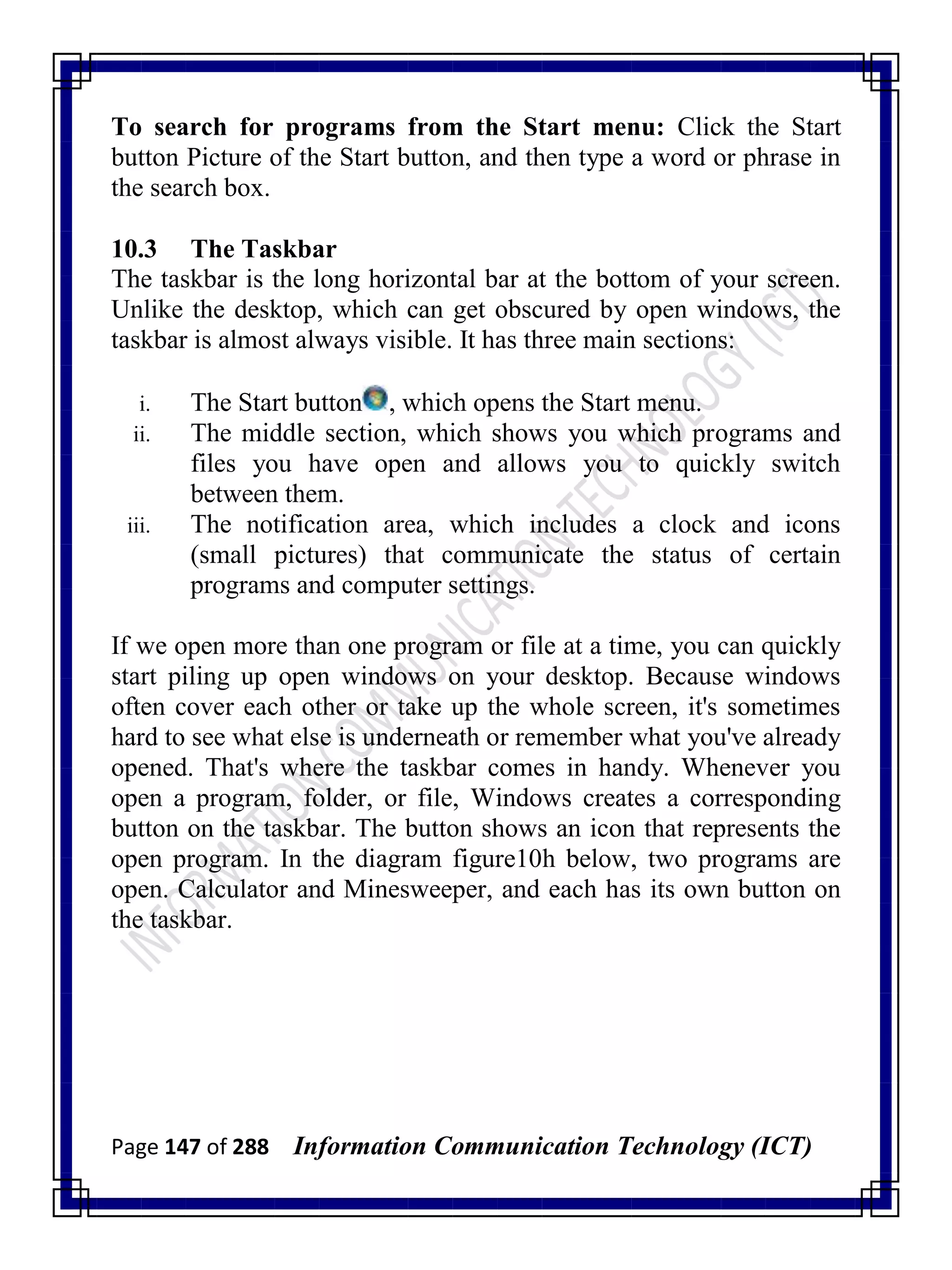 Page 147 of 288 Information Communication Technology (ICT)
To search for programs from the Start menu: Click the Start
button Picture of the Start button, and then type a word or phrase in
the search box.
10.3 The Taskbar
The taskbar is the long horizontal bar at the bottom of your screen.
Unlike the desktop, which can get obscured by open windows, the
taskbar is almost always visible. It has three main sections:
i. The Start button , which opens the Start menu.
ii. The middle section, which shows you which programs and
files you have open and allows you to quickly switch
between them.
iii. The notification area, which includes a clock and icons
(small pictures) that communicate the status of certain
programs and computer settings.
If we open more than one program or file at a time, you can quickly
start piling up open windows on your desktop. Because windows
often cover each other or take up the whole screen, it's sometimes
hard to see what else is underneath or remember what you've already
opened. That's where the taskbar comes in handy. Whenever you
open a program, folder, or file, Windows creates a corresponding
button on the taskbar. The button shows an icon that represents the
open program. In the diagram figure10h below, two programs are
open. Calculator and Minesweeper, and each has its own button on
the taskbar.
 