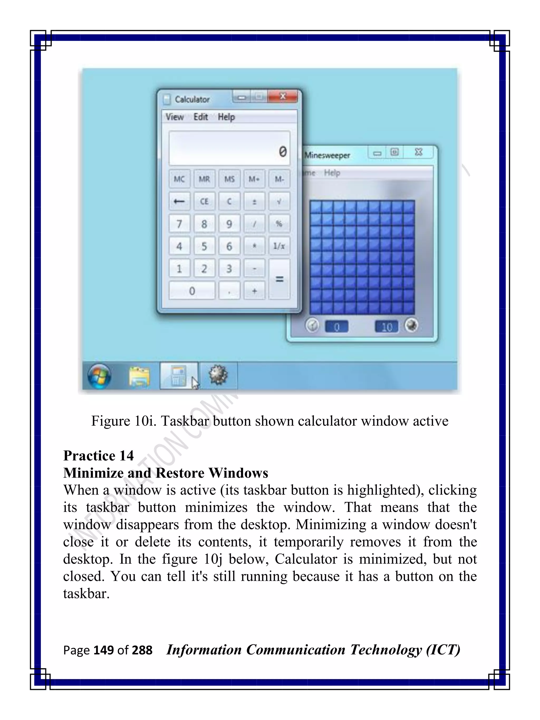 Page 149 of 288 Information Communication Technology (ICT)
Figure 10i. Taskbar button shown calculator window active
Practice 14
Minimize and Restore Windows
When a window is active (its taskbar button is highlighted), clicking
its taskbar button minimizes the window. That means that the
window disappears from the desktop. Minimizing a window doesn't
close it or delete its contents, it temporarily removes it from the
desktop. In the figure 10j below, Calculator is minimized, but not
closed. You can tell it's still running because it has a button on the
taskbar.
 