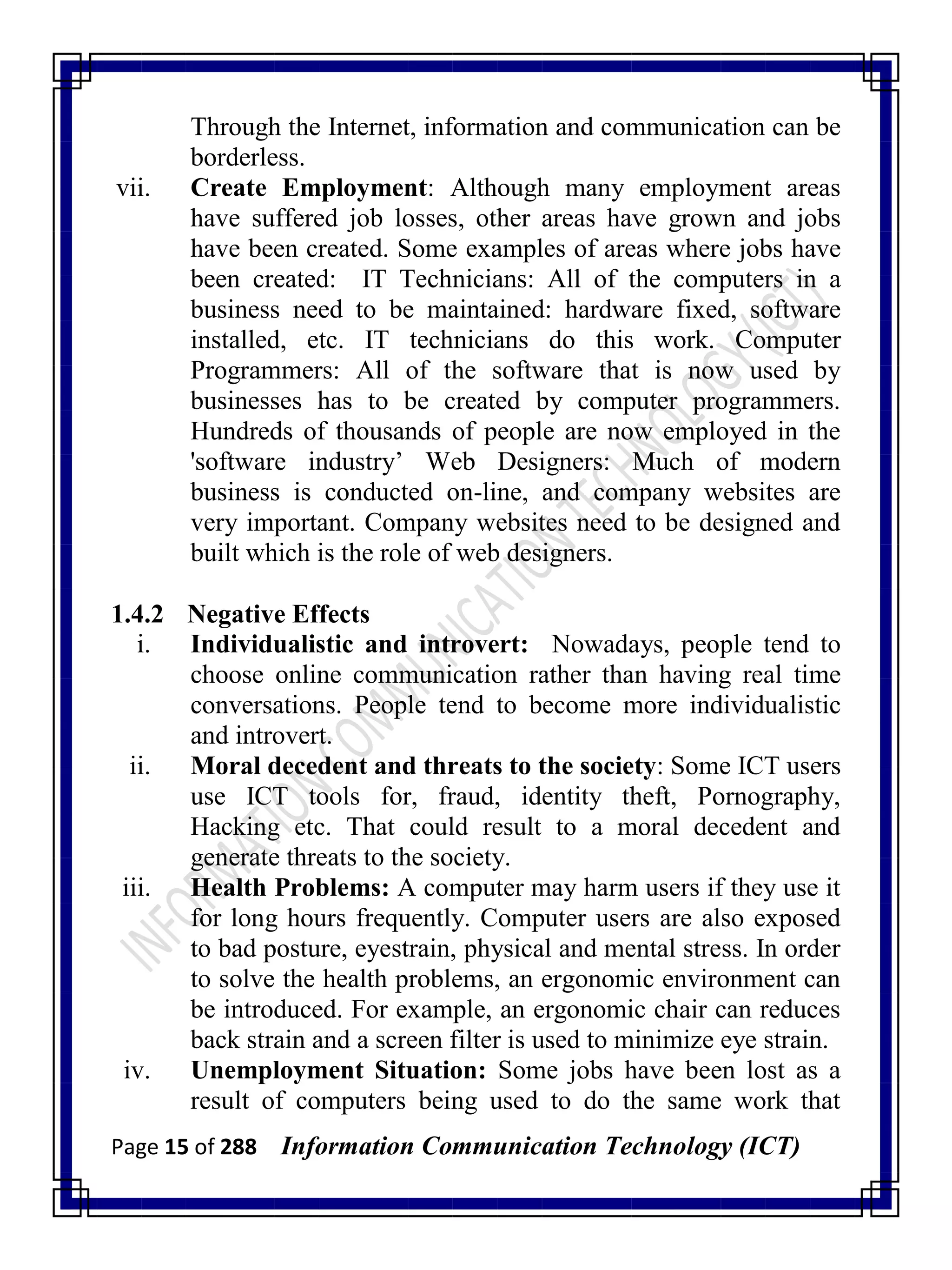 Page 15 of 288 Information Communication Technology (ICT)
Through the Internet, information and communication can be
borderless.
vii. Create Employment: Although many employment areas
have suffered job losses, other areas have grown and jobs
have been created. Some examples of areas where jobs have
been created: IT Technicians: All of the computers in a
business need to be maintained: hardware fixed, software
installed, etc. IT technicians do this work. Computer
Programmers: All of the software that is now used by
businesses has to be created by computer programmers.
Hundreds of thousands of people are now employed in the
'software industry‘ Web Designers: Much of modern
business is conducted on-line, and company websites are
very important. Company websites need to be designed and
built which is the role of web designers.
1.4.2 Negative Effects
i. Individualistic and introvert: Nowadays, people tend to
choose online communication rather than having real time
conversations. People tend to become more individualistic
and introvert.
ii. Moral decedent and threats to the society: Some ICT users
use ICT tools for, fraud, identity theft, Pornography,
Hacking etc. That could result to a moral decedent and
generate threats to the society.
iii. Health Problems: A computer may harm users if they use it
for long hours frequently. Computer users are also exposed
to bad posture, eyestrain, physical and mental stress. In order
to solve the health problems, an ergonomic environment can
be introduced. For example, an ergonomic chair can reduces
back strain and a screen filter is used to minimize eye strain.
iv. Unemployment Situation: Some jobs have been lost as a
result of computers being used to do the same work that
 