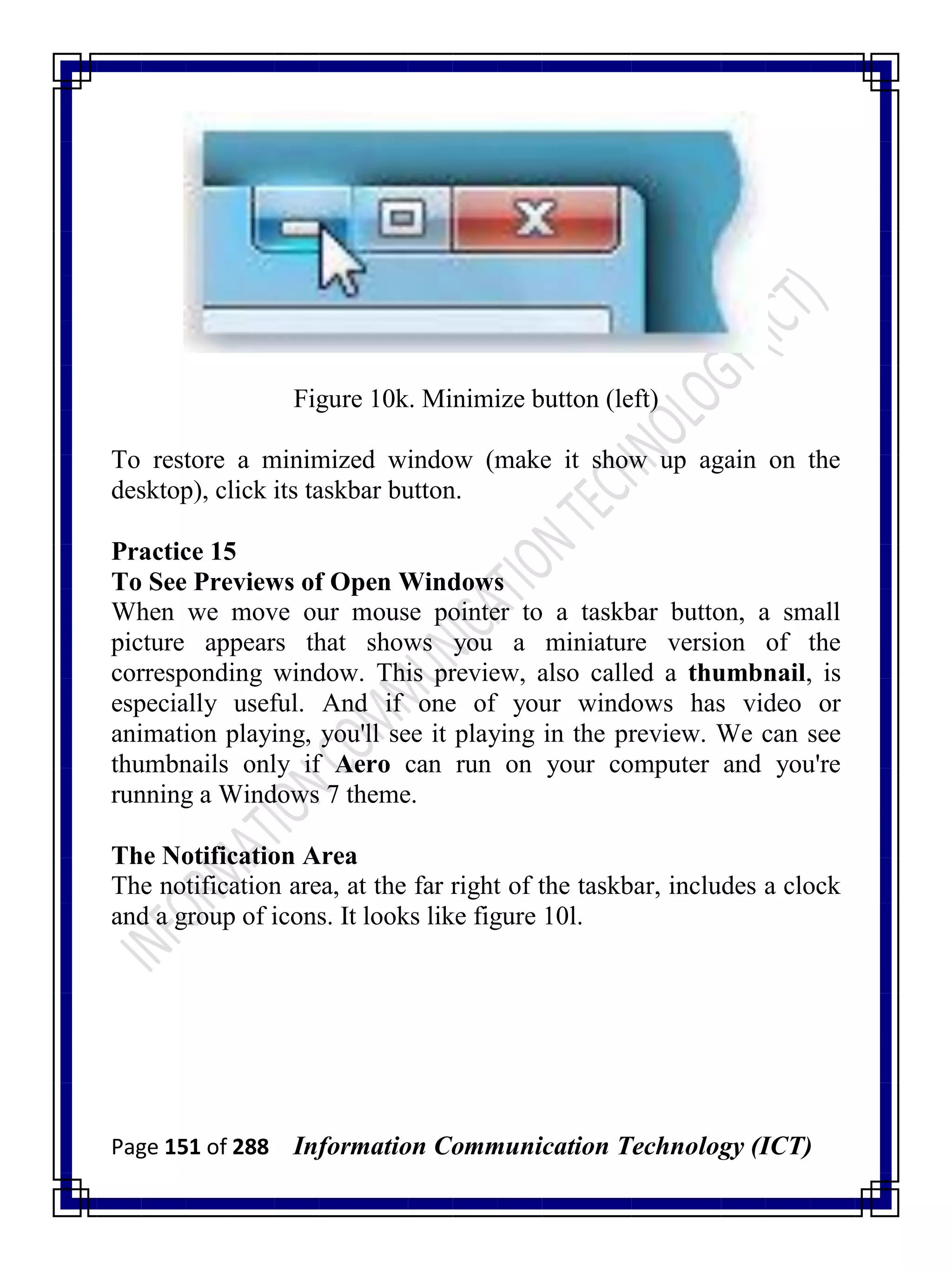 Page 151 of 288 Information Communication Technology (ICT)
Figure 10k. Minimize button (left)
To restore a minimized window (make it show up again on the
desktop), click its taskbar button.
Practice 15
To See Previews of Open Windows
When we move our mouse pointer to a taskbar button, a small
picture appears that shows you a miniature version of the
corresponding window. This preview, also called a thumbnail, is
especially useful. And if one of your windows has video or
animation playing, you'll see it playing in the preview. We can see
thumbnails only if Aero can run on your computer and you're
running a Windows 7 theme.
The Notification Area
The notification area, at the far right of the taskbar, includes a clock
and a group of icons. It looks like figure 10l.
 