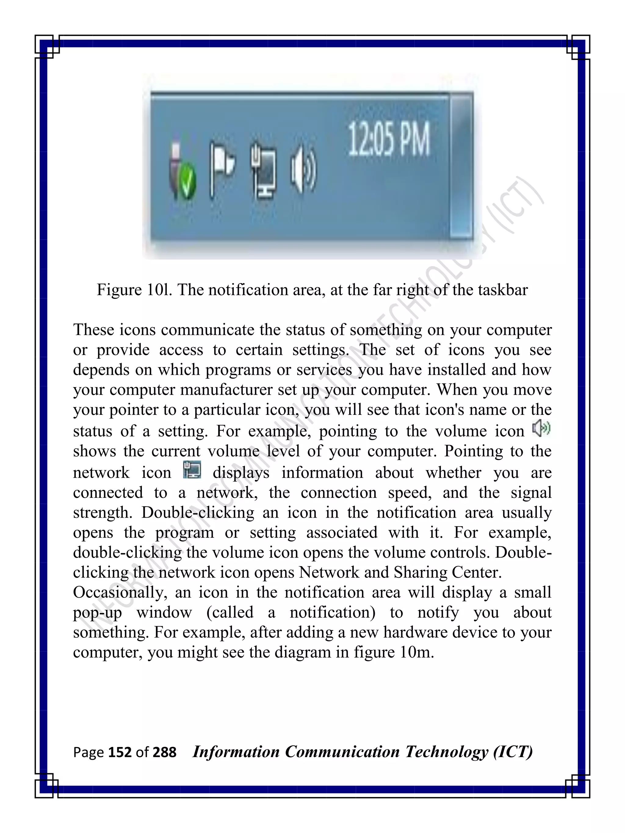 Page 152 of 288 Information Communication Technology (ICT)
Figure 10l. The notification area, at the far right of the taskbar
These icons communicate the status of something on your computer
or provide access to certain settings. The set of icons you see
depends on which programs or services you have installed and how
your computer manufacturer set up your computer. When you move
your pointer to a particular icon, you will see that icon's name or the
status of a setting. For example, pointing to the volume icon
shows the current volume level of your computer. Pointing to the
network icon displays information about whether you are
connected to a network, the connection speed, and the signal
strength. Double-clicking an icon in the notification area usually
opens the program or setting associated with it. For example,
double-clicking the volume icon opens the volume controls. Double-
clicking the network icon opens Network and Sharing Center.
Occasionally, an icon in the notification area will display a small
pop-up window (called a notification) to notify you about
something. For example, after adding a new hardware device to your
computer, you might see the diagram in figure 10m.
 