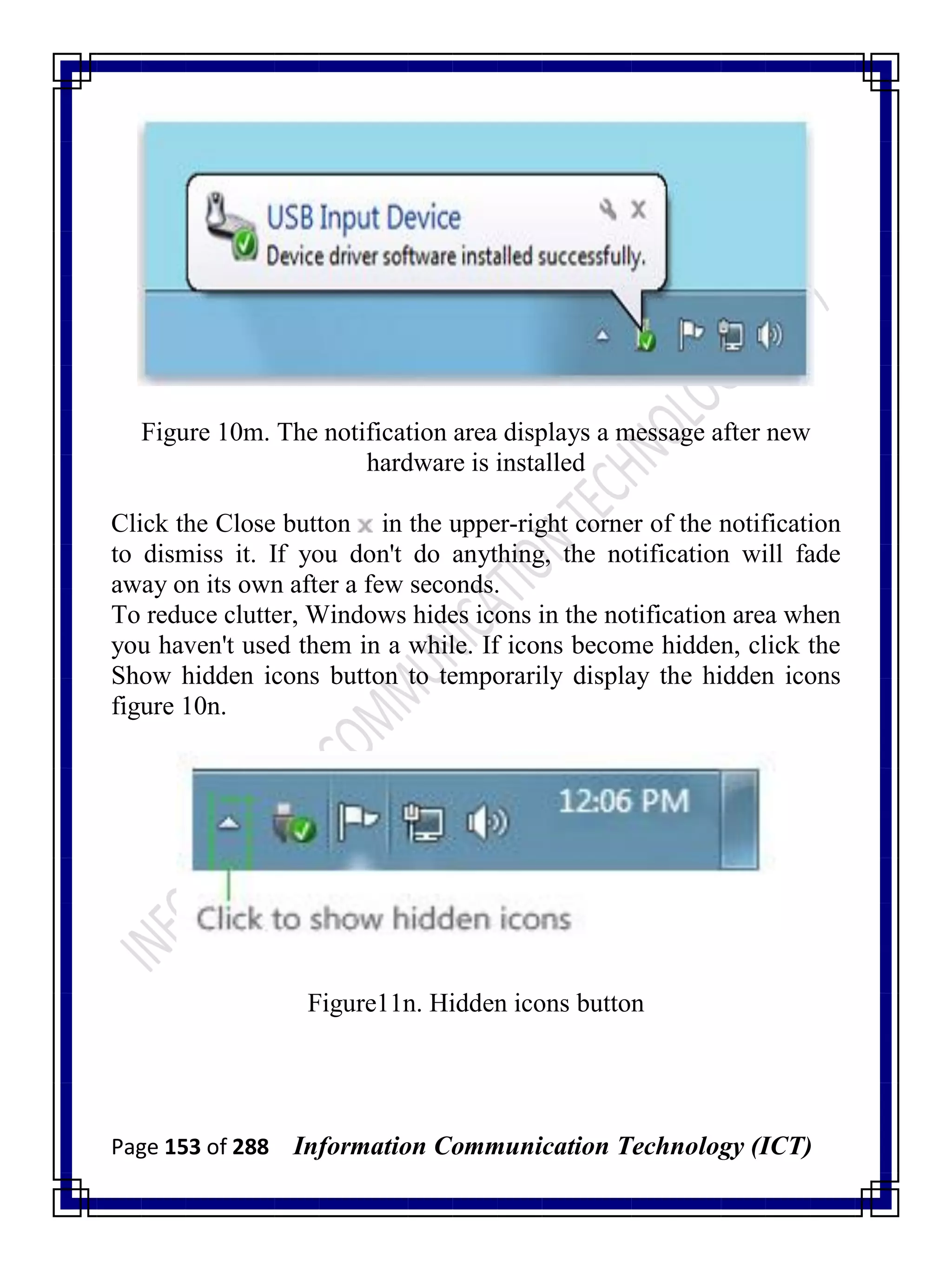 Page 153 of 288 Information Communication Technology (ICT)
Figure 10m. The notification area displays a message after new
hardware is installed
Click the Close button in the upper-right corner of the notification
to dismiss it. If you don't do anything, the notification will fade
away on its own after a few seconds.
To reduce clutter, Windows hides icons in the notification area when
you haven't used them in a while. If icons become hidden, click the
Show hidden icons button to temporarily display the hidden icons
figure 10n.
Figure11n. Hidden icons button
 