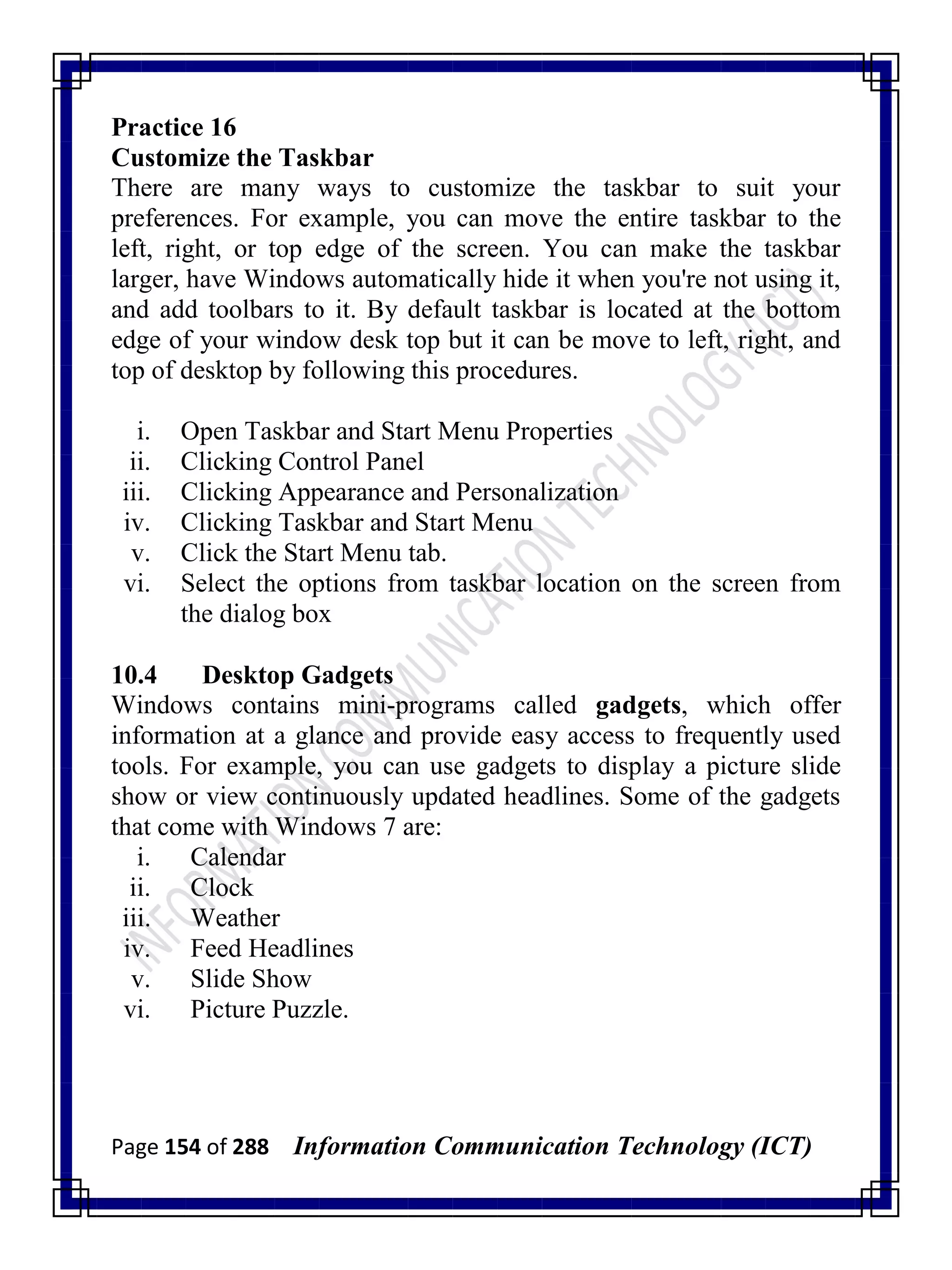Page 154 of 288 Information Communication Technology (ICT)
Practice 16
Customize the Taskbar
There are many ways to customize the taskbar to suit your
preferences. For example, you can move the entire taskbar to the
left, right, or top edge of the screen. You can make the taskbar
larger, have Windows automatically hide it when you're not using it,
and add toolbars to it. By default taskbar is located at the bottom
edge of your window desk top but it can be move to left, right, and
top of desktop by following this procedures.
i. Open Taskbar and Start Menu Properties
ii. Clicking Control Panel
iii. Clicking Appearance and Personalization
iv. Clicking Taskbar and Start Menu
v. Click the Start Menu tab.
vi. Select the options from taskbar location on the screen from
the dialog box
10.4 Desktop Gadgets
Windows contains mini-programs called gadgets, which offer
information at a glance and provide easy access to frequently used
tools. For example, you can use gadgets to display a picture slide
show or view continuously updated headlines. Some of the gadgets
that come with Windows 7 are:
i. Calendar
ii. Clock
iii. Weather
iv. Feed Headlines
v. Slide Show
vi. Picture Puzzle.
 