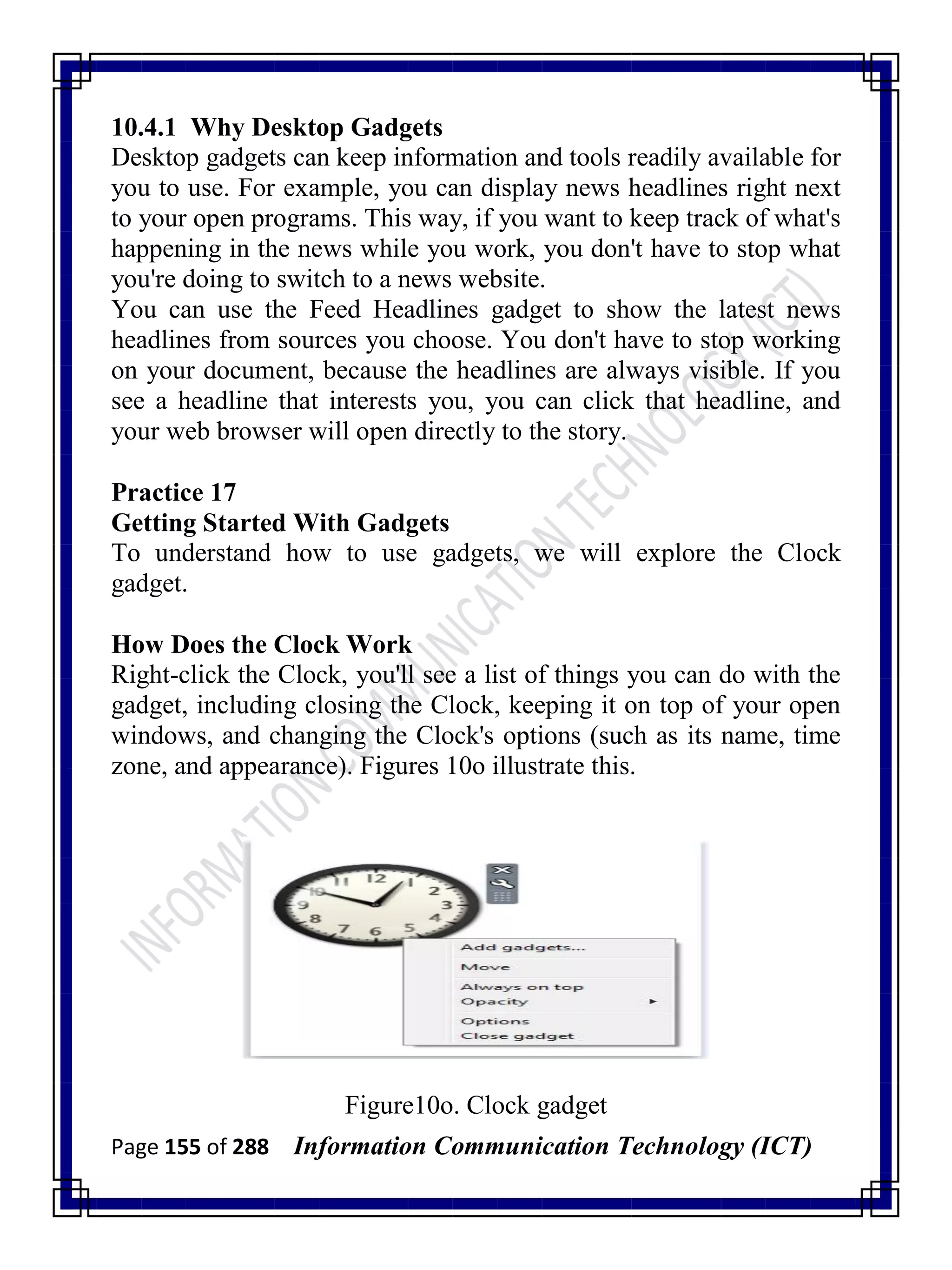 Page 155 of 288 Information Communication Technology (ICT)
10.4.1 Why Desktop Gadgets
Desktop gadgets can keep information and tools readily available for
you to use. For example, you can display news headlines right next
to your open programs. This way, if you want to keep track of what's
happening in the news while you work, you don't have to stop what
you're doing to switch to a news website.
You can use the Feed Headlines gadget to show the latest news
headlines from sources you choose. You don't have to stop working
on your document, because the headlines are always visible. If you
see a headline that interests you, you can click that headline, and
your web browser will open directly to the story.
Practice 17
Getting Started With Gadgets
To understand how to use gadgets, we will explore the Clock
gadget.
How Does the Clock Work
Right-click the Clock, you'll see a list of things you can do with the
gadget, including closing the Clock, keeping it on top of your open
windows, and changing the Clock's options (such as its name, time
zone, and appearance). Figures 10o illustrate this.
Figure10o. Clock gadget
 