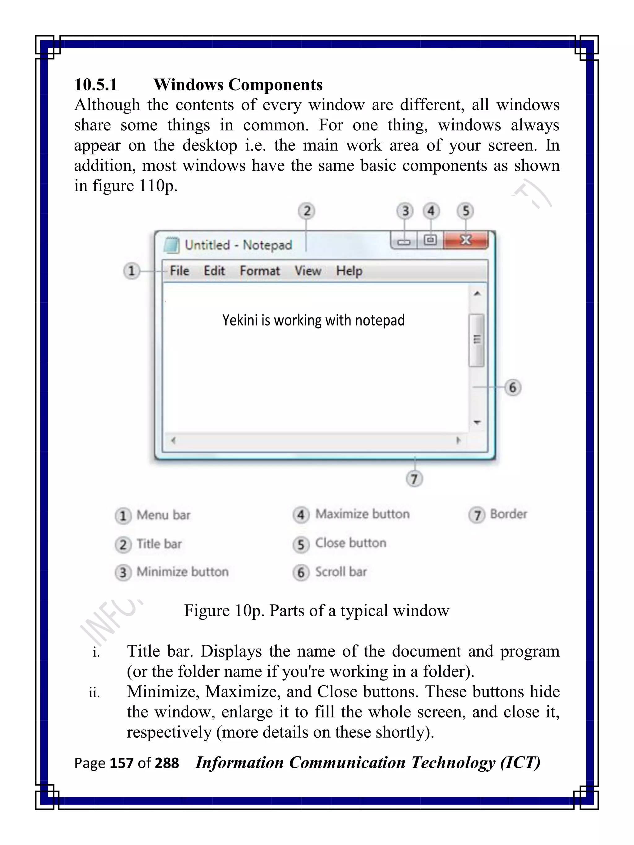 Page 157 of 288 Information Communication Technology (ICT)
10.5.1 Windows Components
Although the contents of every window are different, all windows
share some things in common. For one thing, windows always
appear on the desktop i.e. the main work area of your screen. In
addition, most windows have the same basic components as shown
in figure 110p.
Yekini is working with notepad
Figure 10p. Parts of a typical window
i. Title bar. Displays the name of the document and program
(or the folder name if you're working in a folder).
ii. Minimize, Maximize, and Close buttons. These buttons hide
the window, enlarge it to fill the whole screen, and close it,
respectively (more details on these shortly).
 