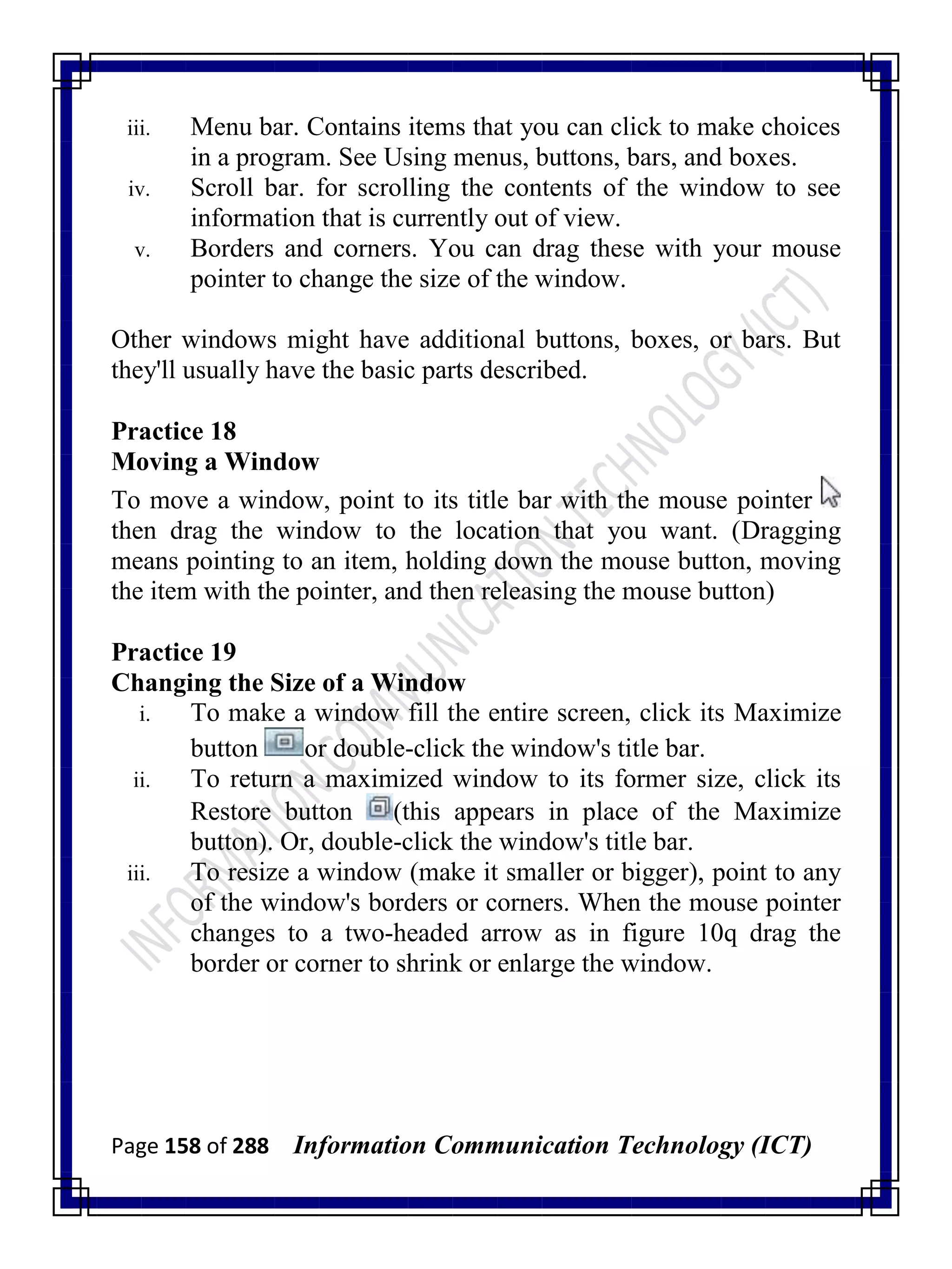Page 158 of 288 Information Communication Technology (ICT)
iii. Menu bar. Contains items that you can click to make choices
in a program. See Using menus, buttons, bars, and boxes.
iv. Scroll bar. for scrolling the contents of the window to see
information that is currently out of view.
v. Borders and corners. You can drag these with your mouse
pointer to change the size of the window.
Other windows might have additional buttons, boxes, or bars. But
they'll usually have the basic parts described.
Practice 18
Moving a Window
To move a window, point to its title bar with the mouse pointer
then drag the window to the location that you want. (Dragging
means pointing to an item, holding down the mouse button, moving
the item with the pointer, and then releasing the mouse button)
Practice 19
Changing the Size of a Window
i. To make a window fill the entire screen, click its Maximize
button or double-click the window's title bar.
ii. To return a maximized window to its former size, click its
Restore button (this appears in place of the Maximize
button). Or, double-click the window's title bar.
iii. To resize a window (make it smaller or bigger), point to any
of the window's borders or corners. When the mouse pointer
changes to a two-headed arrow as in figure 10q drag the
border or corner to shrink or enlarge the window.
 