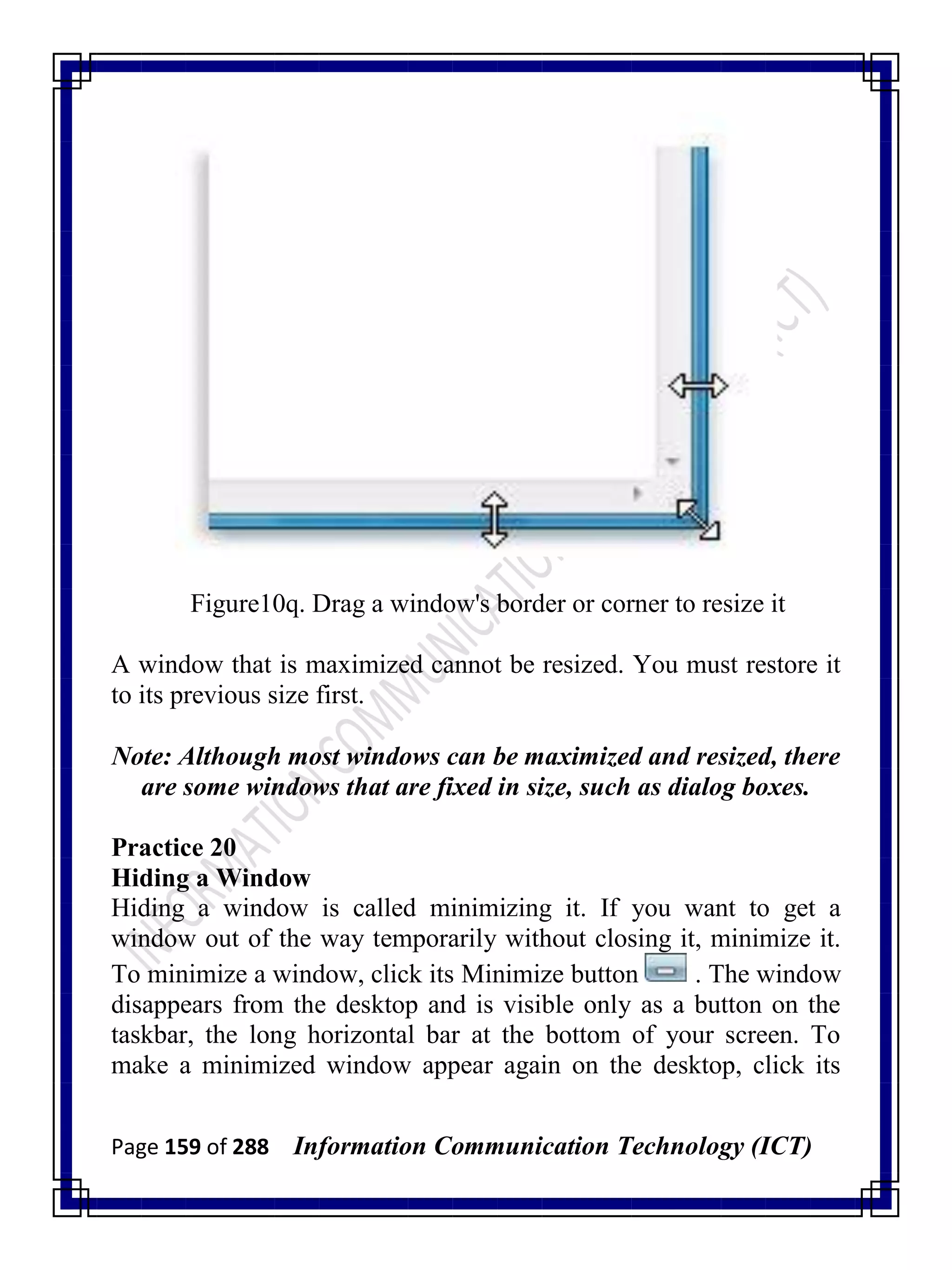 Page 159 of 288 Information Communication Technology (ICT)
Figure10q. Drag a window's border or corner to resize it
A window that is maximized cannot be resized. You must restore it
to its previous size first.
Note: Although most windows can be maximized and resized, there
are some windows that are fixed in size, such as dialog boxes.
Practice 20
Hiding a Window
Hiding a window is called minimizing it. If you want to get a
window out of the way temporarily without closing it, minimize it.
To minimize a window, click its Minimize button . The window
disappears from the desktop and is visible only as a button on the
taskbar, the long horizontal bar at the bottom of your screen. To
make a minimized window appear again on the desktop, click its
 