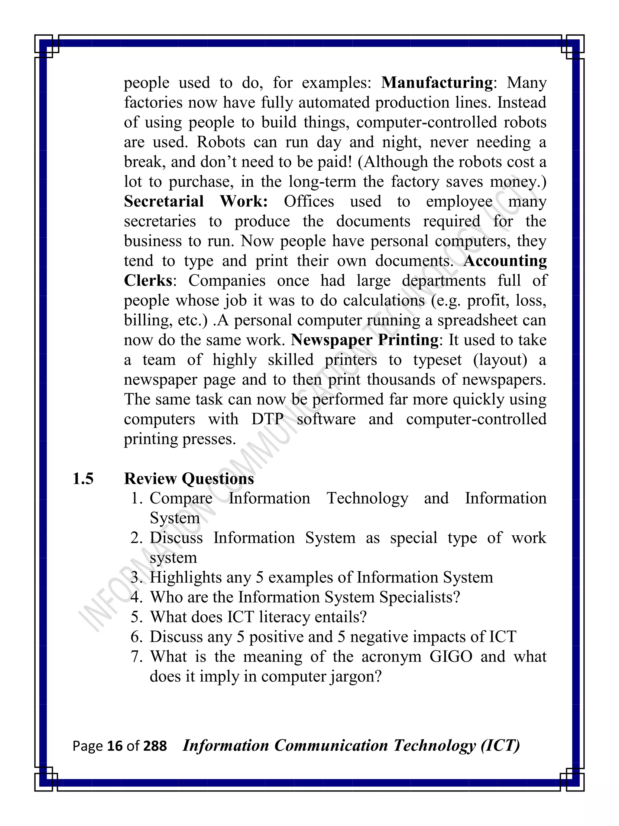 Page 16 of 288 Information Communication Technology (ICT)
people used to do, for examples: Manufacturing: Many
factories now have fully automated production lines. Instead
of using people to build things, computer-controlled robots
are used. Robots can run day and night, never needing a
break, and don‘t need to be paid! (Although the robots cost a
lot to purchase, in the long-term the factory saves money.)
Secretarial Work: Offices used to employee many
secretaries to produce the documents required for the
business to run. Now people have personal computers, they
tend to type and print their own documents. Accounting
Clerks: Companies once had large departments full of
people whose job it was to do calculations (e.g. profit, loss,
billing, etc.) .A personal computer running a spreadsheet can
now do the same work. Newspaper Printing: It used to take
a team of highly skilled printers to typeset (layout) a
newspaper page and to then print thousands of newspapers.
The same task can now be performed far more quickly using
computers with DTP software and computer-controlled
printing presses.
1.5 Review Questions
1. Compare Information Technology and Information
System
2. Discuss Information System as special type of work
system
3. Highlights any 5 examples of Information System
4. Who are the Information System Specialists?
5. What does ICT literacy entails?
6. Discuss any 5 positive and 5 negative impacts of ICT
7. What is the meaning of the acronym GIGO and what
does it imply in computer jargon?
 