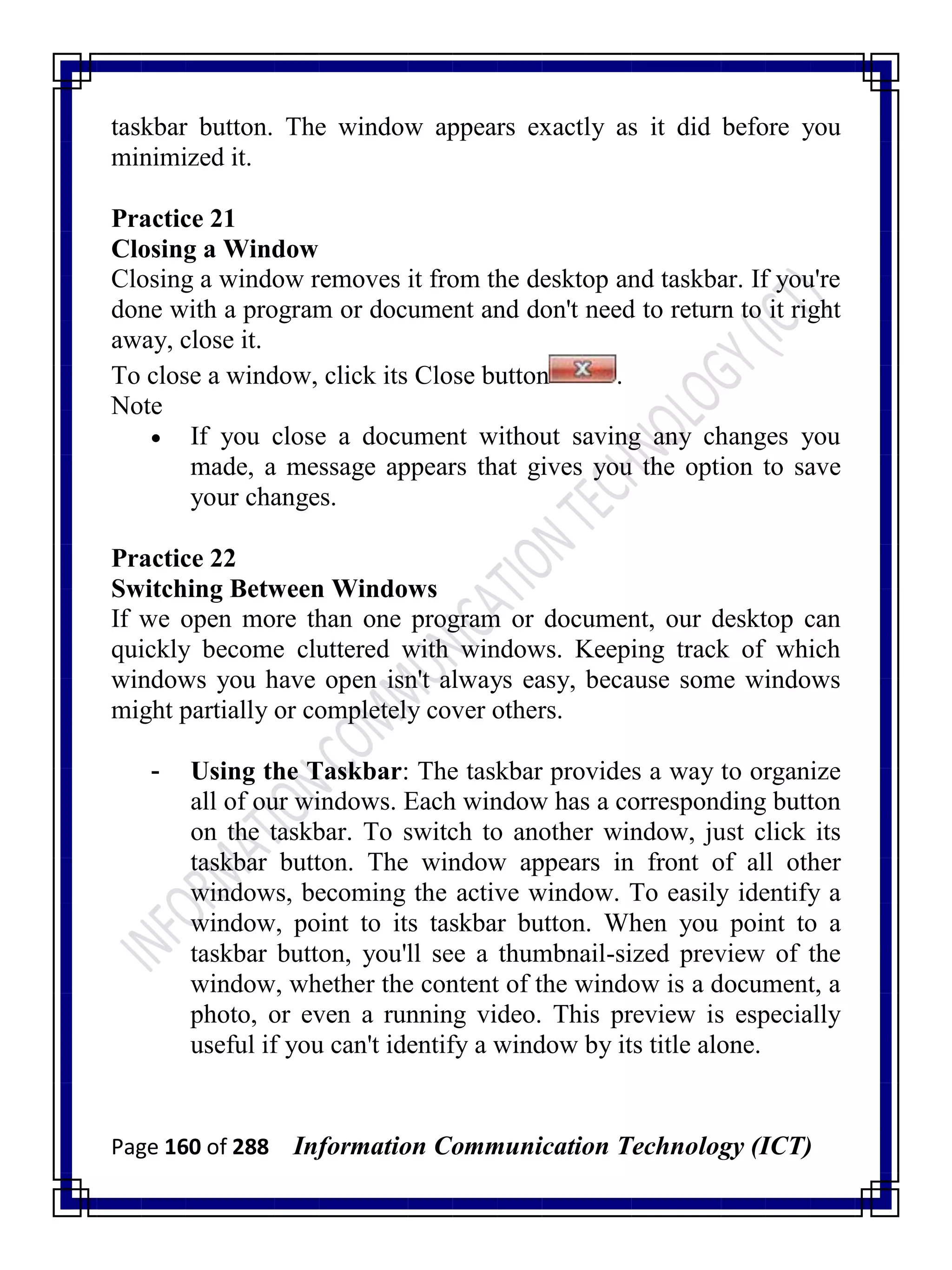Page 160 of 288 Information Communication Technology (ICT)
taskbar button. The window appears exactly as it did before you
minimized it.
Practice 21
Closing a Window
Closing a window removes it from the desktop and taskbar. If you're
done with a program or document and don't need to return to it right
away, close it.
To close a window, click its Close button .
Note
 If you close a document without saving any changes you
made, a message appears that gives you the option to save
your changes.
Practice 22
Switching Between Windows
If we open more than one program or document, our desktop can
quickly become cluttered with windows. Keeping track of which
windows you have open isn't always easy, because some windows
might partially or completely cover others.
- Using the Taskbar: The taskbar provides a way to organize
all of our windows. Each window has a corresponding button
on the taskbar. To switch to another window, just click its
taskbar button. The window appears in front of all other
windows, becoming the active window. To easily identify a
window, point to its taskbar button. When you point to a
taskbar button, you'll see a thumbnail-sized preview of the
window, whether the content of the window is a document, a
photo, or even a running video. This preview is especially
useful if you can't identify a window by its title alone.
 
