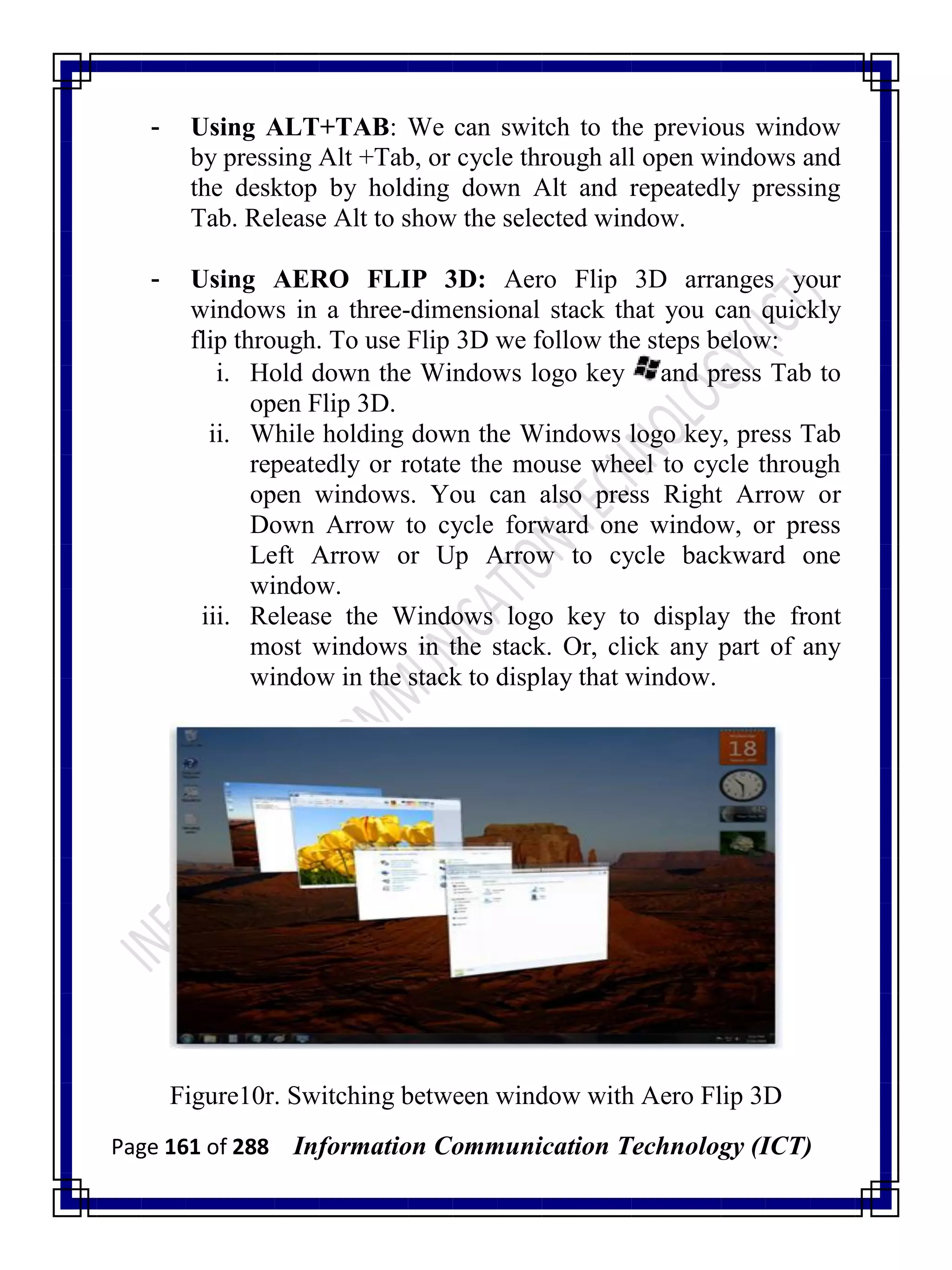 Page 161 of 288 Information Communication Technology (ICT)
- Using ALT+TAB: We can switch to the previous window
by pressing Alt +Tab, or cycle through all open windows and
the desktop by holding down Alt and repeatedly pressing
Tab. Release Alt to show the selected window.
- Using AERO FLIP 3D: Aero Flip 3D arranges your
windows in a three-dimensional stack that you can quickly
flip through. To use Flip 3D we follow the steps below:
i. Hold down the Windows logo key and press Tab to
open Flip 3D.
ii. While holding down the Windows logo key, press Tab
repeatedly or rotate the mouse wheel to cycle through
open windows. You can also press Right Arrow or
Down Arrow to cycle forward one window, or press
Left Arrow or Up Arrow to cycle backward one
window.
iii. Release the Windows logo key to display the front
most windows in the stack. Or, click any part of any
window in the stack to display that window.
Figure10r. Switching between window with Aero Flip 3D
 