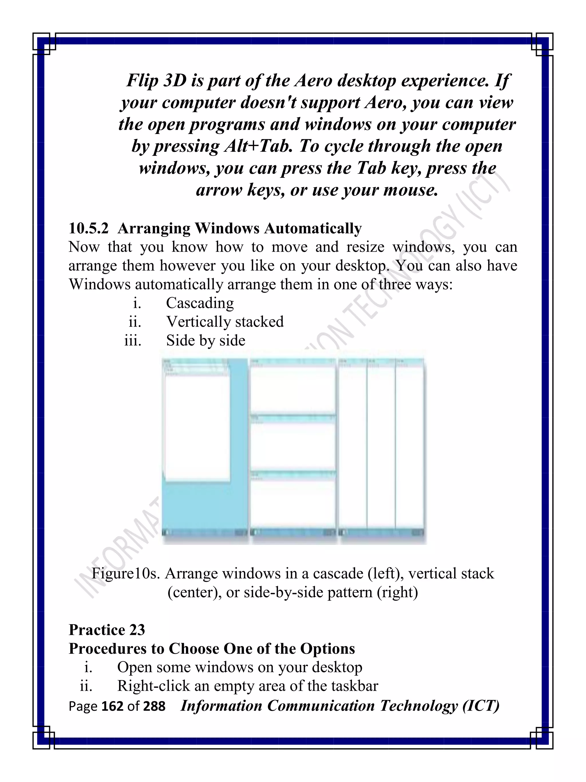 Page 162 of 288 Information Communication Technology (ICT)
Flip 3D is part of the Aero desktop experience. If
your computer doesn't support Aero, you can view
the open programs and windows on your computer
by pressing Alt+Tab. To cycle through the open
windows, you can press the Tab key, press the
arrow keys, or use your mouse.
10.5.2 Arranging Windows Automatically
Now that you know how to move and resize windows, you can
arrange them however you like on your desktop. You can also have
Windows automatically arrange them in one of three ways:
i. Cascading
ii. Vertically stacked
iii. Side by side
Figure10s. Arrange windows in a cascade (left), vertical stack
(center), or side-by-side pattern (right)
Practice 23
Procedures to Choose One of the Options
i. Open some windows on your desktop
ii. Right-click an empty area of the taskbar
 