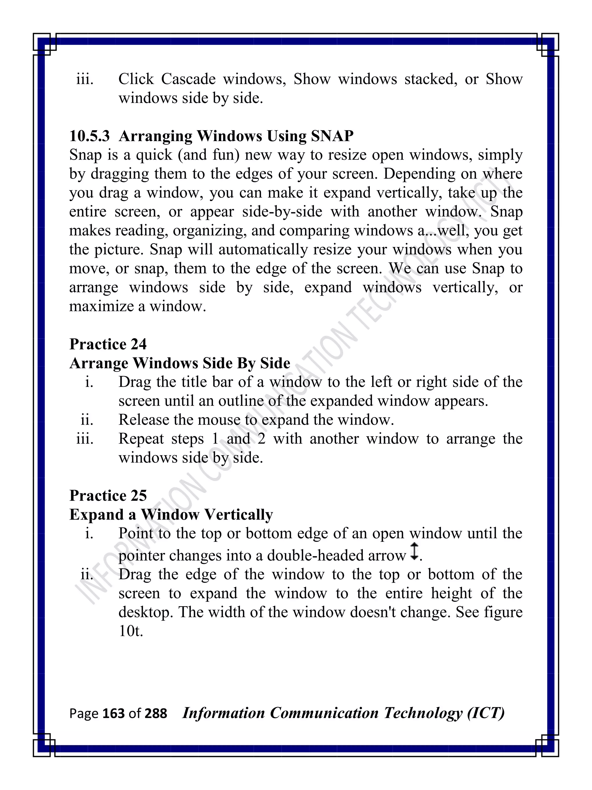 Page 163 of 288 Information Communication Technology (ICT)
iii. Click Cascade windows, Show windows stacked, or Show
windows side by side.
10.5.3 Arranging Windows Using SNAP
Snap is a quick (and fun) new way to resize open windows, simply
by dragging them to the edges of your screen. Depending on where
you drag a window, you can make it expand vertically, take up the
entire screen, or appear side-by-side with another window. Snap
makes reading, organizing, and comparing windows a...well, you get
the picture. Snap will automatically resize your windows when you
move, or snap, them to the edge of the screen. We can use Snap to
arrange windows side by side, expand windows vertically, or
maximize a window.
Practice 24
Arrange Windows Side By Side
i. Drag the title bar of a window to the left or right side of the
screen until an outline of the expanded window appears.
ii. Release the mouse to expand the window.
iii. Repeat steps 1 and 2 with another window to arrange the
windows side by side.
Practice 25
Expand a Window Vertically
i. Point to the top or bottom edge of an open window until the
pointer changes into a double-headed arrow .
ii. Drag the edge of the window to the top or bottom of the
screen to expand the window to the entire height of the
desktop. The width of the window doesn't change. See figure
10t.
 